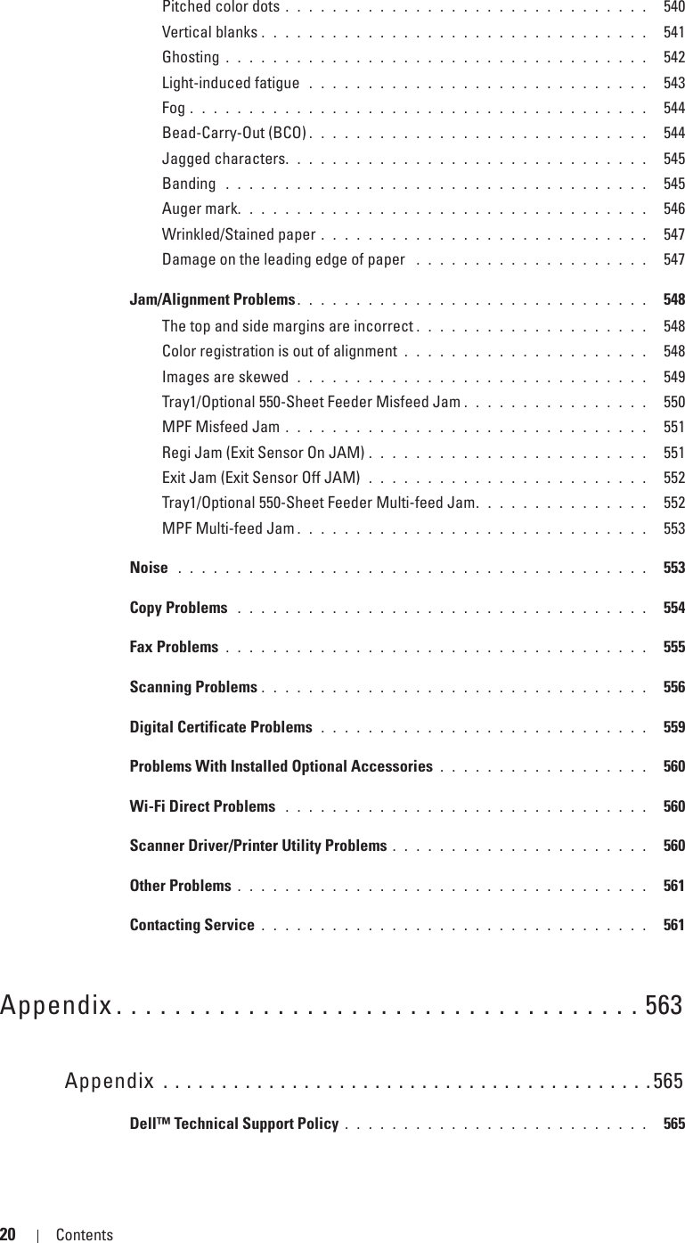 20 Contents Template Last Updated - 2/7/2007Pitched color dots . . . . . . . . . . . . . . . . . . . . . . . . . . . . . . .  540Vertical blanks . . . . . . . . . . . . . . . . . . . . . . . . . . . . . . . . .  541Ghosting . . . . . . . . . . . . . . . . . . . . . . . . . . . . . . . . . . . .  542Light-induced fatigue  . . . . . . . . . . . . . . . . . . . . . . . . . . . . .  543Fog . . . . . . . . . . . . . . . . . . . . . . . . . . . . . . . . . . . . . . .  544Bead-Carry-Out (BCO) . . . . . . . . . . . . . . . . . . . . . . . . . . . . .  544Jagged characters. . . . . . . . . . . . . . . . . . . . . . . . . . . . . . .  545Banding  . . . . . . . . . . . . . . . . . . . . . . . . . . . . . . . . . . . .  545Auger mark. . . . . . . . . . . . . . . . . . . . . . . . . . . . . . . . . . .  546Wrinkled/Stained paper . . . . . . . . . . . . . . . . . . . . . . . . . . . .  547Damage on the leading edge of paper  . . . . . . . . . . . . . . . . . . . .  547Jam/Alignment Problems . . . . . . . . . . . . . . . . . . . . . . . . . . . . . .  548The top and side margins are incorrect . . . . . . . . . . . . . . . . . . . .  548Color registration is out of alignment . . . . . . . . . . . . . . . . . . . . .  548Images are skewed  . . . . . . . . . . . . . . . . . . . . . . . . . . . . . .  549Tray1/Optional 550-Sheet Feeder Misfeed Jam . . . . . . . . . . . . . . . .  550MPF Misfeed Jam . . . . . . . . . . . . . . . . . . . . . . . . . . . . . . .  551Regi Jam (Exit Sensor On JAM) . . . . . . . . . . . . . . . . . . . . . . . .  551Exit Jam (Exit Sensor Off JAM)  . . . . . . . . . . . . . . . . . . . . . . . .  552Tray1/Optional 550-Sheet Feeder Multi-feed Jam. . . . . . . . . . . . . . .  552MPF Multi-feed Jam . . . . . . . . . . . . . . . . . . . . . . . . . . . . . .  553Noise  . . . . . . . . . . . . . . . . . . . . . . . . . . . . . . . . . . . . . . . .  553Copy Problems  . . . . . . . . . . . . . . . . . . . . . . . . . . . . . . . . . . .  554Fax Problems . . . . . . . . . . . . . . . . . . . . . . . . . . . . . . . . . . . .  555Scanning Problems . . . . . . . . . . . . . . . . . . . . . . . . . . . . . . . . .  556Digital Certificate Problems  . . . . . . . . . . . . . . . . . . . . . . . . . . . .  559Problems With Installed Optional Accessories . . . . . . . . . . . . . . . . . .  560Wi-Fi Direct Problems  . . . . . . . . . . . . . . . . . . . . . . . . . . . . . . .  560Scanner Driver/Printer Utility Problems . . . . . . . . . . . . . . . . . . . . . .  560Other Problems . . . . . . . . . . . . . . . . . . . . . . . . . . . . . . . . . . .  561Contacting Service . . . . . . . . . . . . . . . . . . . . . . . . . . . . . . . . .  561Appendix . . . . . . . . . . . . . . . . . . . . . . . . . . . . . . . . . . . . 563Appendix . . . . . . . . . . . . . . . . . . . . . . . . . . . . . . . . . . . . . . . . . .565Dell™ Technical Support Policy . . . . . . . . . . . . . . . . . . . . . . . . . .  565