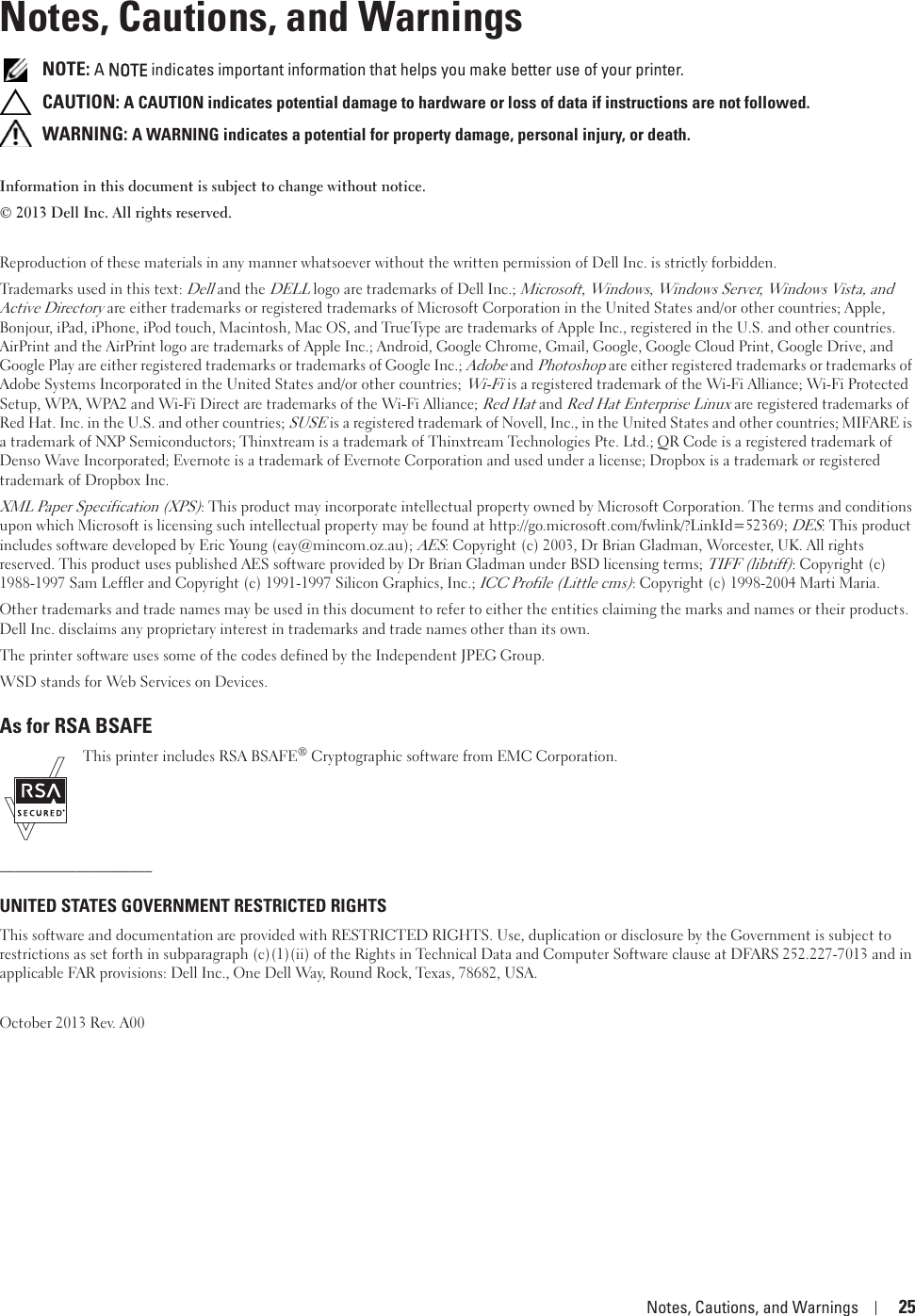 Notes, Cautions, and Warnings 25Notes, Cautions, and Warnings NOTE: A NNOTE indicates important information that helps you make better use of your printer. CAUTION: A CAUTION indicates potential damage to hardware or loss of data if instructions are not followed. WARNING: A WARNING indicates a potential for property damage, personal injury, or death.Information in this document is subject to change without notice.© 2013 Dell Inc. All rights reserved.Reproduction of these materials in any manner whatsoever without the written permission of Dell Inc. is strictly forbidden.Trademarks used in this text: Dell and the DELL logo are trademarks of Dell Inc.; Microsoft, Windows, Windows Server, Windows Vista, and Active Directory are either trademarks or registered trademarks of Microsoft Corporation in the United States and/or other countries; Apple, Bonjour, iPad, iPhone, iPod touch, Macintosh, Mac OS, and TrueType are trademarks of Apple Inc., registered in the U.S. and other countries. AirPrint and the AirPrint logo are trademarks of Apple Inc.; Android, Google Chrome, Gmail, Google, Google Cloud Print, Google Drive, and Google Play are either registered trademarks or trademarks of Google Inc.; Adobe and Photoshop are either registered trademarks or trademarks of Adobe Systems Incorporated in the United States and/or other countries; Wi-Fi is a registered trademark of the Wi-Fi Alliance; Wi-Fi Protected Setup, WPA, WPA2 and Wi-Fi Direct are trademarks of the Wi-Fi Alliance; Red Hat and Red Hat Enterprise Linux are registered trademarks of Red Hat. Inc. in the U.S. and other countries; SUSE is a registered trademark of Novell, Inc., in the United States and other countries; MIFARE is a trademark of NXP Semiconductors; Thinxtream is a trademark of Thinxtream Technologies Pte. Ltd.; QR Code is a registered trademark of Denso Wave Incorporated; Evernote is a trademark of Evernote Corporation and used under a license; Dropbox is a trademark or registered trademark of Dropbox Inc.XML Paper Specification (XPS): This product may incorporate intellectual property owned by Microsoft Corporation. The terms and conditions upon which Microsoft is licensing such intellectual property may be found at http://go.microsoft.com/fwlink/?LinkId=52369; DES: This product includes software developed by Eric Young (eay@mincom.oz.au); AES: Copyright (c) 2003, Dr Brian Gladman, Worcester, UK. All rights reserved. This product uses published AES software provided by Dr Brian Gladman under BSD licensing terms; TIFF (libtiff): Copyright (c) 1988-1997 Sam Leffler and Copyright (c) 1991-1997 Silicon Graphics, Inc.; ICC Profile (Little cms): Copyright (c) 1998-2004 Marti Maria.Other trademarks and trade names may be used in this document to refer to either the entities claiming the marks and names or their products. Dell Inc. disclaims any proprietary interest in trademarks and trade names other than its own.The printer software uses some of the codes defined by the Independent JPEG Group.WSD stands for Web Services on Devices.As for RSA BSAFEThis printer includes RSA BSAFE® Cryptographic software from EMC Corporation.____________________UNITED STATES GOVERNMENT RESTRICTED RIGHTSThis software and documentation are provided with RESTRICTED RIGHTS. Use, duplication or disclosure by the Government is subject to restrictions as set forth in subparagraph (c)(1)(ii) of the Rights in Technical Data and Computer Software clause at DFARS 252.227-7013 and in applicable FAR provisions: Dell Inc., One Dell Way, Round Rock, Texas, 78682, USA.October 2013 Rev. A00