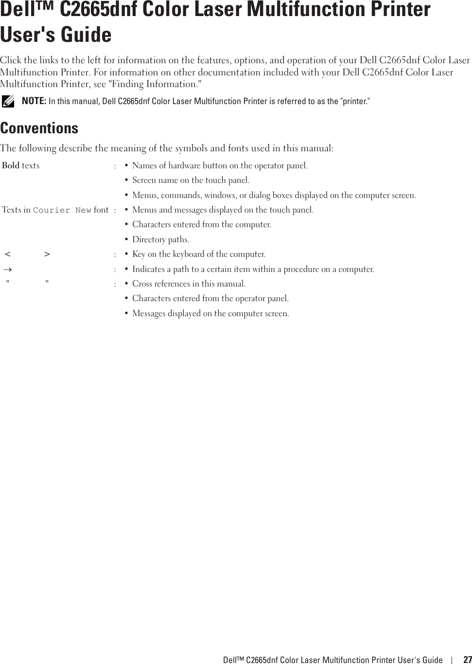 Dell™ C2665dnf Color Laser Multifunction Printer User&apos;s Guide 271Dell™ C2665dnf Color Laser Multifunction Printer User&apos;s GuideClick the links to the left for information on the features, options, and operation of your Dell C2665dnf Color Laser Multifunction Printer. For information on other documentation included with your Dell C2665dnf Color Laser Multifunction Printer, see &quot;Finding Information.&quot; NOTE: In this manual, Dell C2665dnf Color Laser Multifunction Printer is referred to as the &quot;printer.&quot;ConventionsThe following describe the meaning of the symbols and fonts used in this manual:Bold texts :• Names of hardware button on the operator panel.• Screen name on the touch panel.• Menus, commands, windows, or dialog boxes displayed on the computer screen.Texts in Courier New font :• Menus and messages displayed on the touch panel.• Characters entered from the computer.• Directory paths.&lt;&gt; :• Key on the keyboard of the computer.o:• Indicates a path to a certain item within a procedure on a computer.&quot; &quot; :• Cross references in this manual.• Characters entered from the operator panel.• Messages displayed on the computer screen.