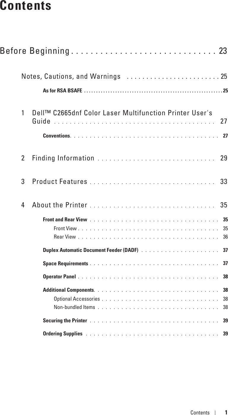 Template Last Updated - 2/7/2007 Contents 1ContentsBefore Beginning . . . . . . . . . . . . . . . . . . . . . . . . . . . . . . 23Notes, Cautions, and Warnings   . . . . . . . . . . . . . . . . . . . . . . . . 25As for RSA BSAFE  . . . . . . . . . . . . . . . . . . . . . . . . . . . . . . . . . . . . . . . . . . . . . . . . . . . . . . . . . . 251 Dell™ C2665dnf Color Laser Multifunction Printer User&apos;s Guide  . . . . . . . . . . . . . . . . . . . . . . . . . . . . . . . . . . . . . . . . .   27Conventions. . . . . . . . . . . . . . . . . . . . . . . . . . . . . . . . . . . . . .  272 Finding Information  . . . . . . . . . . . . . . . . . . . . . . . . . . . . . .   293 Product Features . . . . . . . . . . . . . . . . . . . . . . . . . . . . . . . .   334 About the Printer . . . . . . . . . . . . . . . . . . . . . . . . . . . . . . . .   35Front and Rear View  . . . . . . . . . . . . . . . . . . . . . . . . . . . . . . . . .  35Front View . . . . . . . . . . . . . . . . . . . . . . . . . . . . . . . . . . . .  35Rear View . . . . . . . . . . . . . . . . . . . . . . . . . . . . . . . . . . . .  36Duplex Automatic Document Feeder (DADF)  . . . . . . . . . . . . . . . . . . . .  37Space Requirements . . . . . . . . . . . . . . . . . . . . . . . . . . . . . . . . .  37Operator Panel . . . . . . . . . . . . . . . . . . . . . . . . . . . . . . . . . . . .  38Additional Components. . . . . . . . . . . . . . . . . . . . . . . . . . . . . . . .  38Optional Accessories . . . . . . . . . . . . . . . . . . . . . . . . . . . . . .  38Non-bundled Items  . . . . . . . . . . . . . . . . . . . . . . . . . . . . . . .  38Securing the Printer  . . . . . . . . . . . . . . . . . . . . . . . . . . . . . . . . .  39Ordering Supplies  . . . . . . . . . . . . . . . . . . . . . . . . . . . . . . . . . .  39