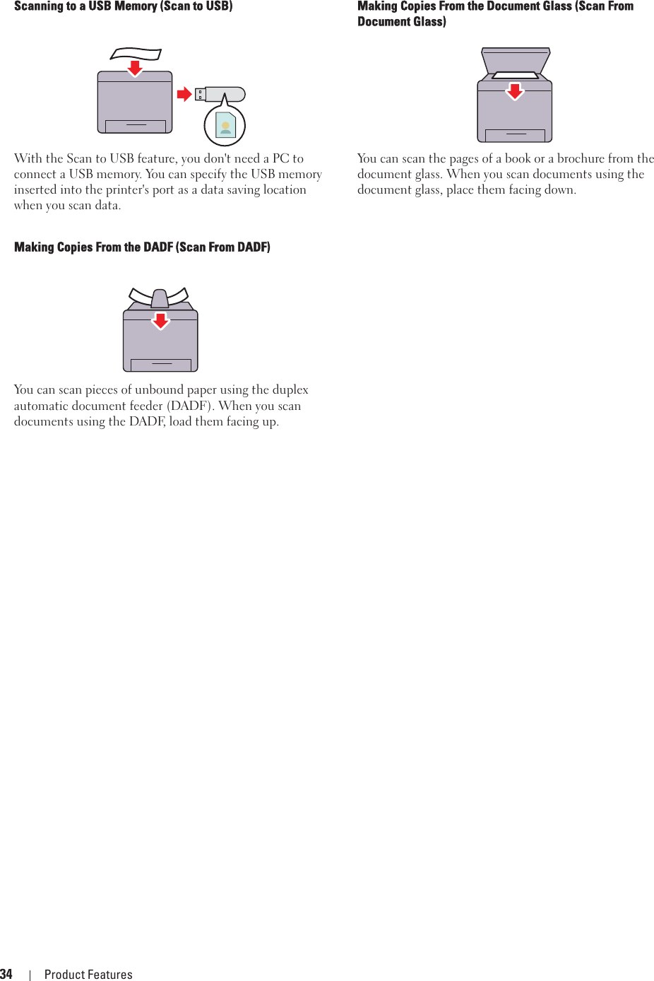34 Product FeaturesScanning to a USB Memory (Scan to USB)With the Scan to USB feature, you don&apos;t need a PC to connect a USB memory. You can specify the USB memory inserted into the printer&apos;s port as a data saving location when you scan data.Making Copies From the Document Glass (Scan From Document Glass)You can scan the pages of a book or a brochure from the document glass. When you scan documents using the document glass, place them facing down.Making Copies From the DADF (Scan From DADF)You can scan pieces of unbound paper using the duplex automatic document feeder (DADF). When you scan documents using the DADF, load them facing up.