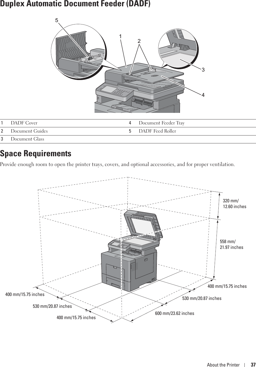 About the Printer 37Duplex Automatic Document Feeder (DADF)Space RequirementsProvide enough room to open the printer trays, covers, and optional accessories, and for proper ventilation.1DADF Cover 4Document Feeder Tray2Document Guides 5DADF Feed Roller3Document Glass12345320 mm/12.60 inches558 mm/21.97 inches400 mm/15.75 inches530 mm/20.87 inches600 mm/23.62 inches400 mm/15.75 inches530 mm/20.87 inches400 mm/15.75 inches