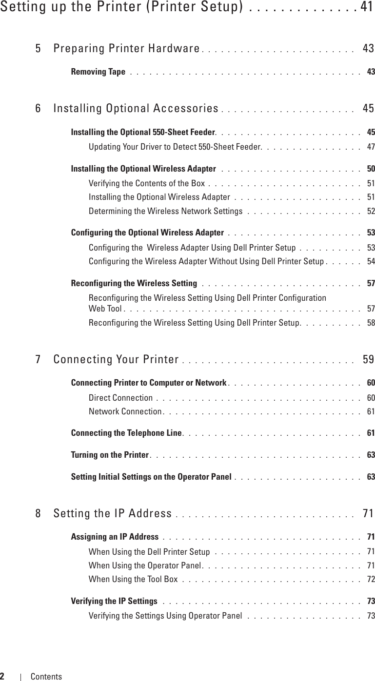 2Contents Template Last Updated - 2/7/2007Setting up the Printer (Printer Setup) . . . . . . . . . . . . . . 415 Preparing Printer Hardware . . . . . . . . . . . . . . . . . . . . . . . .  43Removing Tape  . . . . . . . . . . . . . . . . . . . . . . . . . . . . . . . . . . . .  436 Installing Optional Accessories . . . . . . . . . . . . . . . . . . . . .  45Installing the Optional 550-Sheet Feeder. . . . . . . . . . . . . . . . . . . . . . .  45Updating Your Driver to Detect 550-Sheet Feeder. . . . . . . . . . . . . . . .  47Installing the Optional Wireless Adapter  . . . . . . . . . . . . . . . . . . . . . .  50Verifying the Contents of the Box . . . . . . . . . . . . . . . . . . . . . . . .  51Installing the Optional Wireless Adapter . . . . . . . . . . . . . . . . . . . .  51Determining the Wireless Network Settings  . . . . . . . . . . . . . . . . . .  52Configuring the Optional Wireless Adapter . . . . . . . . . . . . . . . . . . . . .  53Configuring the  Wireless Adapter Using Dell Printer Setup . . . . . . . . . .  53Configuring the Wireless Adapter Without Using Dell Printer Setup . . . . . .  54Reconfiguring the Wireless Setting  . . . . . . . . . . . . . . . . . . . . . . . . .  57Reconfiguring the Wireless Setting Using Dell Printer Configuration Web Tool . . . . . . . . . . . . . . . . . . . . . . . . . . . . . . . . . . . . .  57Reconfiguring the Wireless Setting Using Dell Printer Setup. . . . . . . . . .  587 Connecting Your Printer . . . . . . . . . . . . . . . . . . . . . . . . . . .  59Connecting Printer to Computer or Network . . . . . . . . . . . . . . . . . . . . .  60Direct Connection . . . . . . . . . . . . . . . . . . . . . . . . . . . . . . . .  60Network Connection . . . . . . . . . . . . . . . . . . . . . . . . . . . . . . .  61Connecting the Telephone Line. . . . . . . . . . . . . . . . . . . . . . . . . . . .  61Turning on the Printer . . . . . . . . . . . . . . . . . . . . . . . . . . . . . . . . .  63Setting Initial Settings on the Operator Panel . . . . . . . . . . . . . . . . . . . .  638 Setting the IP Address . . . . . . . . . . . . . . . . . . . . . . . . . . . .  71Assigning an IP Address . . . . . . . . . . . . . . . . . . . . . . . . . . . . . . .  71When Using the Dell Printer Setup  . . . . . . . . . . . . . . . . . . . . . . .  71When Using the Operator Panel. . . . . . . . . . . . . . . . . . . . . . . . .  71When Using the Tool Box  . . . . . . . . . . . . . . . . . . . . . . . . . . . .  72Verifying the IP Settings  . . . . . . . . . . . . . . . . . . . . . . . . . . . . . . .  73Verifying the Settings Using Operator Panel  . . . . . . . . . . . . . . . . . .  73