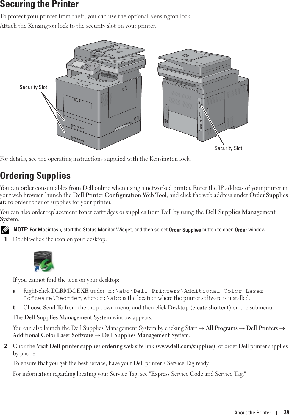 About the Printer 39Securing the PrinterTo protect your printer from theft, you can use the optional Kensington lock.Attach the Kensington lock to the security slot on your printer.For details, see the operating instructions supplied with the Kensington lock.Ordering SuppliesYou can order consumables from Dell online when using a networked printer. Enter the IP address of your printer in your web browser, launch the Dell Printer Configuration Web Tool, and click the web address under Order Supplies at: to order toner or supplies for your printer.You can also order replacement toner cartridges or supplies from Dell by using the Dell Supplies Management System: NOTE: For Macintosh, start the Status Monitor Widget, and then select OOrder Supplies button to open OOrder window.1Double-click the icon on your desktop.If you cannot find the icon on your desktop:aRight-click DLRMM.EXE under x:\abc\Dell Printers\Additional Color Laser Software\Reorder, where x:\abc is the location where the printer software is installed.bChoose Send To from the drop-down menu, and then click Desktop (create shortcut) on the submenu. The Dell Supplies Management System window appears.You can also launch the Dell Supplies Management System by clicking Start oAll Programso Dell Printerso Additional Color Laser Softwareo Dell Supplies Management System.2Click the Visit Dell printer supplies ordering web site link (www.dell.com/supplies), or order Dell printer supplies by phone.To ensure that you get the best service, have your Dell printer’s Service Tag ready.For information regarding locating your Service Tag, see &quot;Express Service Code and Service Tag.&quot;Security SlotSecurity Slot