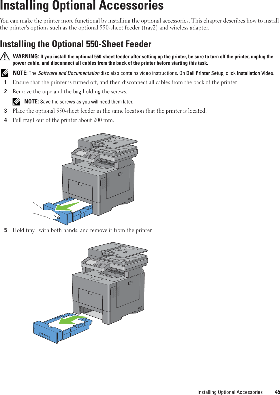 Installing Optional Accessories 456Installing Optional AccessoriesYou can make the printer more functional by installing the optional accessories. This chapter describes how to install the printer&apos;s options such as the optional 550-sheet feeder (tray2) and wireless adapter.Installing the Optional 550-Sheet Feeder WARNING: If you install the optional 550-sheet feeder after setting up the printer, be sure to turn off the printer, unplug the power cable, and disconnect all cables from the back of the printer before starting this task. NOTE: The Software and Documentation disc also contains video instructions. On DDell Printer Setup, click IInstallation Video.1Ensure that the printer is turned off, and then disconnect all cables from the back of the printer.2Remove the tape and the bag holding the screws. NOTE: Save the screws as you will need them later.3Place the optional 550-sheet feeder in the same location that the printer is located.4Pull tray1 out of the printer about 200 mm. 5Hold tray1 with both hands, and remove it from the printer.