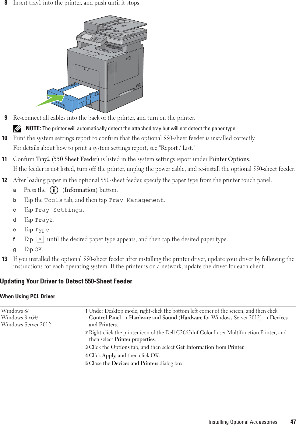 Installing Optional Accessories 478Insert tray1 into the printer, and push until it stops.9Re-connect all cables into the back of the printer, and turn on the printer. NOTE: The printer will automatically detect the attached tray but will not detect the paper type.10Print the system settings report to confirm that the optional 550-sheet feeder is installed correctly.For details about how to print a system settings report, see &quot;Report / List.&quot;11Confirm Tray2 (550 Sheet Feeder) is listed in the system settings report under Printer Options.If the feeder is not listed, turn off the printer, unplug the power cable, and re-install the optional 550-sheet feeder.12After loading paper in the optional 550-sheet feeder, specify the paper type from the printer touch panel.aPress the   (Information) button.bTap  t h e  Tools tab, and then tap Tray Management.cTa p  Tray Settings.dTa p  Tray2.eTa p  Type.fTap   until the desired paper type appears, and then tap the desired paper type.gTa p  OK.13If you installed the optional 550-sheet feeder after installing the printer driver, update your driver by following the instructions for each operating system. If the printer is on a network, update the driver for each client.Updating Your Driver to Detect 550-Sheet FeederWhen Using PCL DriverWindows 8/Windows 8 x64/Windows Server 20121Under Desktop mode, right-click the bottom left corner of the screen, and then click Control Panel o Hardware and Sound (Hardware for Windows Server 2012) o Devices and Printers.2Right-click the printer icon of the Dell C2665dnf Color Laser Multifunction Printer, and then select Printer properties.3Click the Options tab, and then select Get Information from Printer.4Click Apply, and then click OK.5Close the Devices and Printers dialog box.