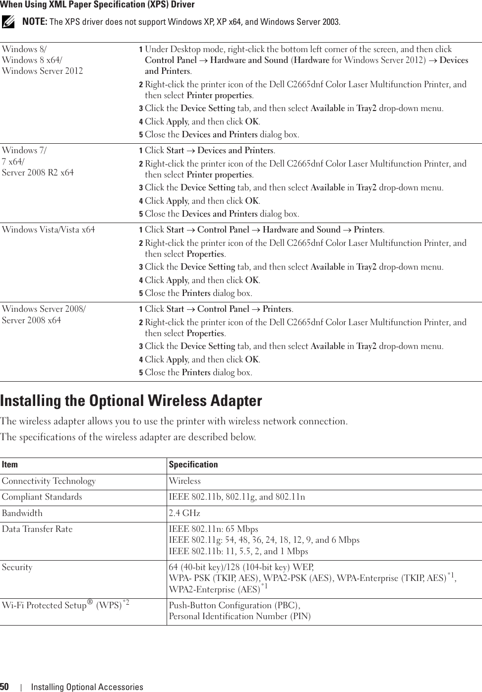 50 Installing Optional AccessoriesWhen Using XML Paper Specification (XPS) Driver NOTE: The XPS driver does not support Windows XP, XP x64, and Windows Server 2003. Installing the Optional Wireless AdapterThe wireless adapter allows you to use the printer with wireless network connection. The specifications of the wireless adapter are described below.Windows 8/Windows 8 x64/Windows Server 20121Under Desktop mode, right-click the bottom left corner of the screen, and then click Control Panel o Hardware and Sound (Hardware for Windows Server 2012) o Devices and Printers.2Right-click the printer icon of the Dell C2665dnf Color Laser Multifunction Printer, and then select Printer properties.3Click the Device Setting tab, and then select Available in Tray2 drop-down menu.4Click Apply, and then click OK.5Close the Devices and Printers dialog box.Windows 7/7 x64/Server 2008 R2 x641Click Start o Devices and Printers.2Right-click the printer icon of the Dell C2665dnf Color Laser Multifunction Printer, and then select Printer properties.3Click the Device Setting tab, and then select Available in Tray2 drop-down menu.4Click Apply, and then click OK.5Close the Devices and Printers dialog box.Windows Vista/Vista x64 1Click Start o Control Panel o Hardware and Sound o Printers.2Right-click the printer icon of the Dell C2665dnf Color Laser Multifunction Printer, and then select Properties.3Click the Device Setting tab, and then select Available in Tray2 drop-down menu.4Click Apply, and then click OK.5Close the Printers dialog box.Windows Server 2008/Server 2008 x641Click Start o Control Panel o Printers.2Right-click the printer icon of the Dell C2665dnf Color Laser Multifunction Printer, and then select Properties.3Click the Device Setting tab, and then select Available in Tray2 drop-down menu.4Click Apply, and then click OK.5Close the Printers dialog box.Item SpecificationConnectivity Technology WirelessCompliant Standards IEEE 802.11b, 802.11g, and 802.11nBandwidth 2.4 GHzData Transfer Rate IEEE 802.11n: 65 MbpsIEEE 802.11g: 54, 48, 36, 24, 18, 12, 9, and 6 MbpsIEEE 802.11b: 11, 5.5, 2, and 1 MbpsSecurity 64 (40-bit key)/128 (104-bit key) WEP, WPA- PSK (TKIP, AES), WPA2-PSK (AES), WPA-Enterprise (TKIP, AES)*1, WPA2-Enterprise (AES)*1Wi-Fi Protected Setup® (WPS)*2 Push-Button Configuration (PBC), Personal Identification Number (PIN)