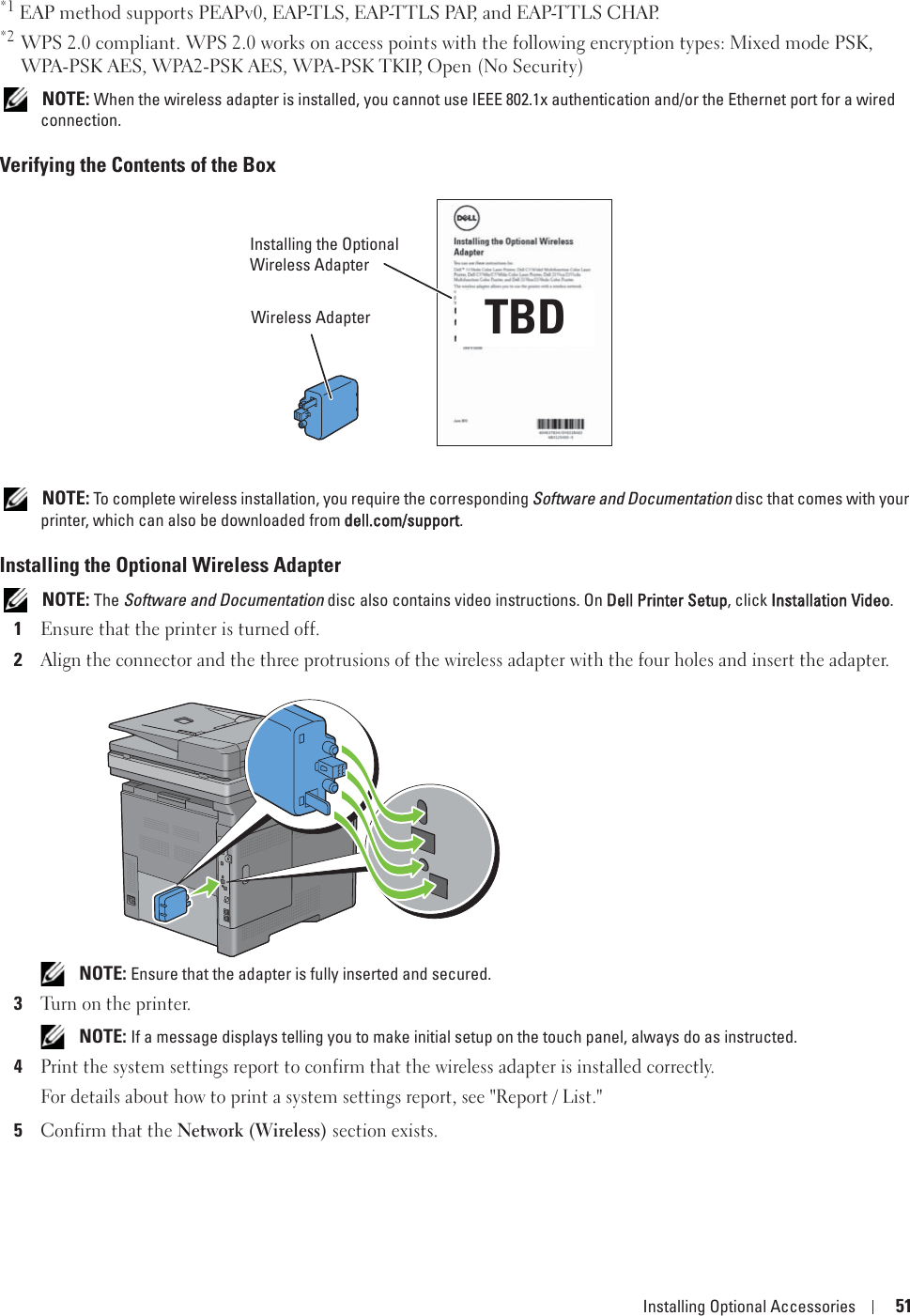 Installing Optional Accessories 51*1 EAP method supports PEAPv0, EAP-TLS, EAP-TTLS PAP, and EAP-TTLS CHAP.*2 WPS 2.0 compliant. WPS 2.0 works on access points with the following encryption types: Mixed mode PSK, WPA-PSK AES, WPA2-PSK AES, WPA-PSK TKIP, Open (No Security) NOTE: When the wireless adapter is installed, you cannot use IEEE 802.1x authentication and/or the Ethernet port for a wired connection.Verifying the Contents of the Box NOTE: To complete wireless installation, you require the corresponding Software and Documentation disc that comes with your printer, which can also be downloaded from ddell.com/support.Installing the Optional Wireless Adapter NOTE: The Software and Documentation disc also contains video instructions. On DDell Printer Setup, click IInstallation Video.1Ensure that the printer is turned off. 2Align the connector and the three protrusions of the wireless adapter with the four holes and insert the adapter. NOTE: Ensure that the adapter is fully inserted and secured.3Turn on the printer. NOTE: If a message displays telling you to make initial setup on the touch panel, always do as instructed.4Print the system settings report to confirm that the wireless adapter is installed correctly.For details about how to print a system settings report, see &quot;Report / List.&quot;5Confirm that the Network (Wireless) section exists.Installing the Optional Wireless AdapterWireless Adapter TBD