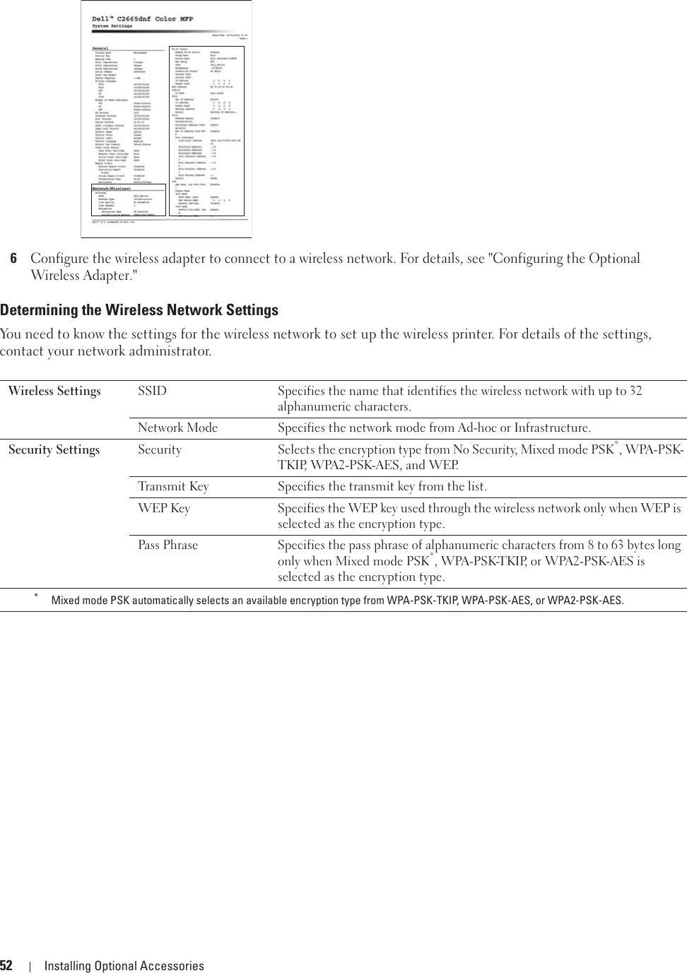 52 Installing Optional Accessories6Configure the wireless adapter to connect to a wireless network. For details, see &quot;Configuring the Optional Wireless Adapter.&quot;Determining the Wireless Network SettingsYou need to know the settings for the wireless network to set up the wireless printer. For details of the settings, contact your network administrator.Wireless Settings SSID Specifies the name that identifies the wireless network with up to 32 alphanumeric characters.Network Mode Specifies the network mode from Ad-hoc or Infrastructure.Security Settings Security Selects the encryption type from No Security, Mixed mode PSK*, WPA-PSK-TKIP, WPA2-PSK-AES, and WEP.Transmit Key Specifies the transmit key from the list.WEP Key Specifies the WEP key used through the wireless network only when WEP is selected as the encryption type.Pass Phrase Specifies the pass phrase of alphanumeric characters from 8 to 63 bytes long only when Mixed mode PSK*, WPA-PSK-TKIP, or WPA2-PSK-AES is selected as the encryption type.*Mixed mode PSK automatically selects an available encryption type from WPA-PSK-TKIP, WPA-PSK-AES, or WPA2-PSK-AES.