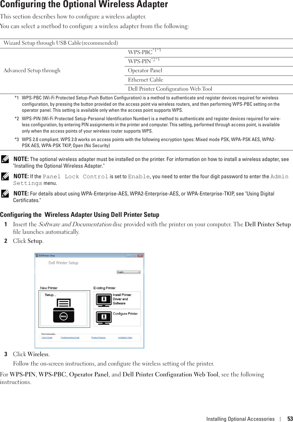 Installing Optional Accessories 53Configuring the Optional Wireless AdapterThis section describes how to configure a wireless adapter.You can select a method to configure a wireless adapter from the following: NOTE: The optional wireless adapter must be installed on the printer. For information on how to install a wireless adapter, see &quot;Installing the Optional Wireless Adapter.&quot; NOTE: If the Panel Lock Control is set to Enable, you need to enter the four digit password to enter the Admin Settings menu. NOTE: For details about using WPA-Enterprise-AES, WPA2-Enterprise-AES, or WPA-Enterprise-TKIP, see &quot;Using Digital Certificates.&quot;Configuring the  Wireless Adapter Using Dell Printer Setup1Insert the Software and Documentation disc provided with the printer on your computer. The Dell Printer Setup file launches automatically.2Click Setup.3Click Wireless.Follow the on-screen instructions, and configure the wireless setting of the printer.For WPS-PIN, WPS-PBC, Operator Panel, and Dell Printer Configuration Web Tool, see the following instructions.Wizard Setup through USB Cable(recommended)Advanced Setup throughWPS-PBC*1*3WPS-PIN*2*3Operator PanelEthernet CableDell Printer Configuration Web Tool*1 WPS-PBC (Wi-Fi Protected Setup-Push Button Configuration) is a method to authenticate and register devices required for wireless configuration, by pressing the button provided on the access point via wireless routers, and then performing WPS-PBC setting on the operator panel. This setting is available only when the access point supports WPS.*2 WPS-PIN (Wi-Fi Protected Setup-Personal Identification Number) is a method to authenticate and register devices required for wire-less configuration, by entering PIN assignments in the printer and computer. This setting, performed through access point, is available only when the access points of your wireless router supports WPS.*3 WPS 2.0 compliant. WPS 2.0 works on access points with the following encryption types: Mixed mode PSK, WPA-PSK AES, WPA2-PSK AES, WPA-PSK TKIP, Open (No Security)