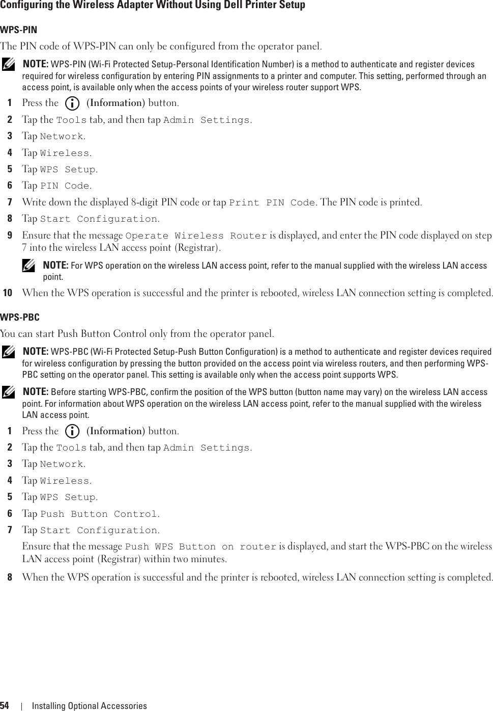 54 Installing Optional AccessoriesConfiguring the Wireless Adapter Without Using Dell Printer SetupWPS-PINThe PIN code of WPS-PIN can only be configured from the operator panel. NOTE: WPS-PIN (Wi-Fi Protected Setup-Personal Identification Number) is a method to authenticate and register devices required for wireless configuration by entering PIN assignments to a printer and computer. This setting, performed through an access point, is available only when the access points of your wireless router support WPS.1Press the   (Information) button.2Tap  t h e Tools tab, and then tap Admin Settings.3Ta p  Network.4Ta p  Wireless.5Ta p  WPS Setup.6Ta p  PIN Code.7Write down the displayed 8-digit PIN code or tap Print PIN Code. The PIN code is printed.8Ta p  Start Configuration.9Ensure that the message Operate Wireless Router is displayed, and enter the PIN code displayed on step 7 into the wireless LAN access point (Registrar). NOTE: For WPS operation on the wireless LAN access point, refer to the manual supplied with the wireless LAN access point.10When the WPS operation is successful and the printer is rebooted, wireless LAN connection setting is completed.WPS-PBCYou can start Push Button Control only from the operator panel. NOTE: WPS-PBC (Wi-Fi Protected Setup-Push Button Configuration) is a method to authenticate and register devices required for wireless configuration by pressing the button provided on the access point via wireless routers, and then performing WPS-PBC setting on the operator panel. This setting is available only when the access point supports WPS. NOTE: Before starting WPS-PBC, confirm the position of the WPS button (button name may vary) on the wireless LAN access point. For information about WPS operation on the wireless LAN access point, refer to the manual supplied with the wireless LAN access point.1Press the   (Information) button.2Tap  t h e Tools tab, and then tap Admin Settings.3Ta p  Network.4Ta p  Wireless.5Ta p  WPS Setup.6Ta p  Push Button Control.7Ta p  Start Configuration.Ensure that the message Push WPS Button on router is displayed, and start the WPS-PBC on the wireless LAN access point (Registrar) within two minutes.8When the WPS operation is successful and the printer is rebooted, wireless LAN connection setting is completed.