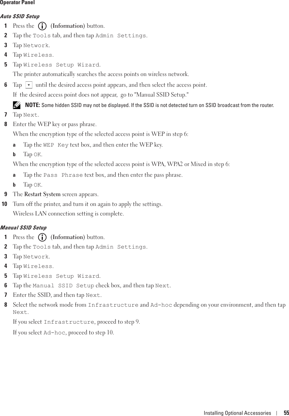 Installing Optional Accessories 55Operator PanelAuto SSID Setup1Press the   (Information) button.2Tap  t h e Tools tab, and then tap Admin Settings.3Ta p  Network.4Ta p  Wireless.5Ta p  Wireless Setup Wizard.The printer automatically searches the access points on wireless network.6Tap   until the desired access point appears, and then select the access point.If  the desired access point does not appear,  go to &quot;Manual SSID Setup.&quot; NOTE: Some hidden SSID may not be displayed. If the SSID is not detected turn on SSID broadcast from the router.7Ta p  Next.8Enter the WEP key or pass phrase.When the encryption type of the selected access point is WEP in step 6:aTap  t h e  WEP Key text box, and then enter the WEP key.bTa p  OK.When the encryption type of the selected access point is WPA, WPA2 or Mixed in step 6:aTap  t h e  Pass Phrase text box, and then enter the pass phrase.bTa p  OK.9The Restart System screen appears. 10Turn off the printer, and turn it on again to apply the settings.Wireless LAN connection setting is complete.Manual SSID Setup1Press the   (Information) button.2Tap  t h e Tools tab, and then tap Admin Settings.3Ta p  Network.4Ta p  Wireless.5Ta p  Wireless Setup Wizard.6Tap  t h e Manual SSID Setup check box, and then tap Next.7Enter the SSID, and then tap Next.8Select the network mode from Infrastructure and Ad-hoc depending on your environment, and then tap Next.If you select Infrastructure, proceed to step 9.If you select Ad-hoc, proceed to step 10.