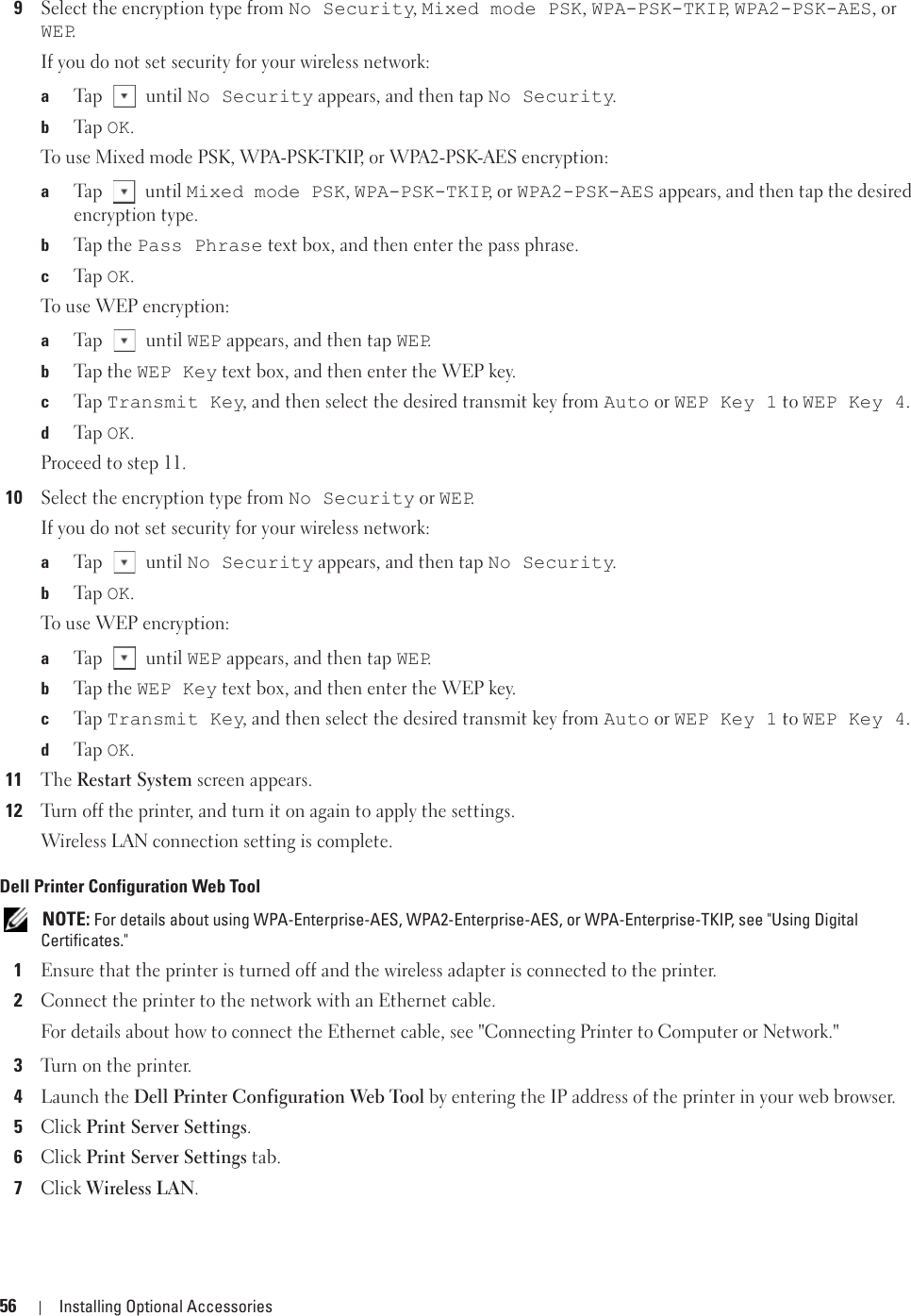 56 Installing Optional Accessories9Select the encryption type from No Security, Mixed mode PSK, WPA-PSK-TKIP, WPA2-PSK-AES, or WEP.If you do not set security for your wireless network:aTap  until No Security appears, and then tap No Security.bTa p  OK.To use Mixed mode PSK, WPA-PSK-TKIP, or WPA2-PSK-AES encryption:aTap  until Mixed mode PSK, WPA-PSK-TKIP, or WPA2-PSK-AES appears, and then tap the desired encryption type.bTap  t h e  Pass Phrase text box, and then enter the pass phrase.cTa p  OK.To use WEP encryption:aTap  until WEP appears, and then tap WEP.bTap  t h e  WEP Key text box, and then enter the WEP key.cTa p  Transmit Key, and then select the desired transmit key from Auto or WEP Key 1 to WEP Key 4.dTa p  OK.Proceed to step 11.10Select the encryption type from No Security or WEP.If you do not set security for your wireless network:aTap  until No Security appears, and then tap No Security.bTa p  OK.To use WEP encryption:aTap  until WEP appears, and then tap WEP.bTap  t h e  WEP Key text box, and then enter the WEP key.cTa p  Transmit Key, and then select the desired transmit key from Auto or WEP Key 1 to WEP Key 4.dTa p  OK.11The Restart System screen appears.12Turn off the printer, and turn it on again to apply the settings.Wireless LAN connection setting is complete.Dell Printer Configuration Web Tool NOTE: For details about using WPA-Enterprise-AES, WPA2-Enterprise-AES, or WPA-Enterprise-TKIP, see &quot;Using Digital Certificates.&quot;1Ensure that the printer is turned off and the wireless adapter is connected to the printer.2Connect the printer to the network with an Ethernet cable.For details about how to connect the Ethernet cable, see &quot;Connecting Printer to Computer or Network.&quot;3Turn on the printer.4Launch the Dell Printer Configuration Web Tool by entering the IP address of the printer in your web browser.5Click Print Server Settings.6Click Print Server Settings tab.7Click Wireless LAN.