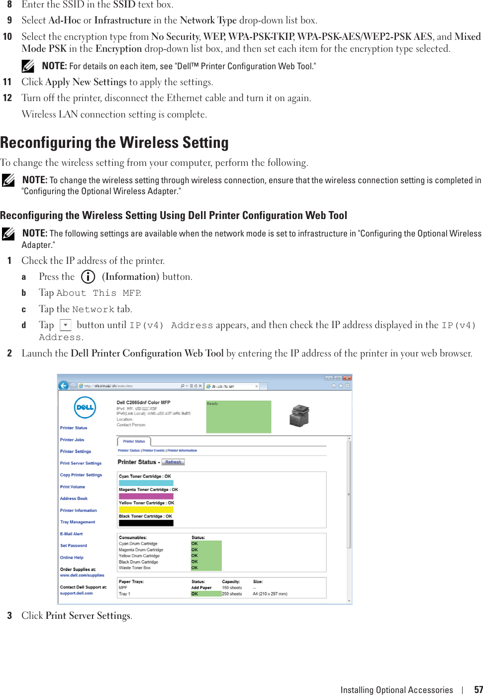 Installing Optional Accessories 578Enter the SSID in the SSID text box.9Select Ad-Hoc or Infrastructure in the Network Type drop-down list box.10Select the encryption type from No Security, WEP, WPA-PSK-TKIP, WPA-PSK-AES/WEP2-PSK AES, and Mixed Mode PSK in the Encryption drop-down list box, and then set each item for the encryption type selected. NOTE: For details on each item, see &quot;Dell™ Printer Configuration Web Tool.&quot;11Click Apply New Settings to apply the settings.12Turn off the printer, disconnect the Ethernet cable and turn it on again.Wireless LAN connection setting is complete.Reconfiguring the Wireless SettingTo change the wireless setting from your computer, perform the following. NOTE: To change the wireless setting through wireless connection, ensure that the wireless connection setting is completed in &quot;Configuring the Optional Wireless Adapter.&quot; Reconfiguring the Wireless Setting Using Dell Printer Configuration Web Tool NOTE: The following settings are available when the network mode is set to infrastructure in &quot;Configuring the Optional Wireless Adapter.&quot; 1Check the IP address of the printer.aPress the   (Information) button.bTa p  About This MFP.cTap  t h e  Network tab.dTap   button until IP(v4) Address appears, and then check the IP address displayed in the IP(v4) Address.2Launch the Dell Printer Configuration Web Tool by entering the IP address of the printer in your web browser.3Click Print Server Settings.