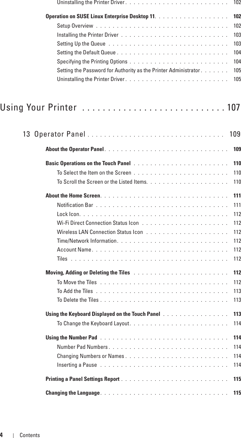 4Contents Template Last Updated - 2/7/2007Uninstalling the Printer Driver . . . . . . . . . . . . . . . . . . . . . . . . .  102Operation on SUSE Linux Enterprise Desktop 11. . . . . . . . . . . . . . . . . .  102Setup Overview  . . . . . . . . . . . . . . . . . . . . . . . . . . . . . . . .  102Installing the Printer Driver  . . . . . . . . . . . . . . . . . . . . . . . . . .  103Setting Up the Queue  . . . . . . . . . . . . . . . . . . . . . . . . . . . . .  103Setting the Default Queue . . . . . . . . . . . . . . . . . . . . . . . . . . .  104Specifying the Printing Options . . . . . . . . . . . . . . . . . . . . . . . .  104Setting the Password for Authority as the Printer Administrator . . . . . . .  105Uninstalling the Printer Driver . . . . . . . . . . . . . . . . . . . . . . . . .  105Using Your Printer  . . . . . . . . . . . . . . . . . . . . . . . . . . . . 10713 Operator Panel . . . . . . . . . . . . . . . . . . . . . . . . . . . . . . . . .   109About the Operator Panel . . . . . . . . . . . . . . . . . . . . . . . . . . . . . .  109Basic Operations on the Touch Panel  . . . . . . . . . . . . . . . . . . . . . . .  110To Select the Item on the Screen . . . . . . . . . . . . . . . . . . . . . . .  110To Scroll the Screen or the Listed Items. . . . . . . . . . . . . . . . . . . .  110About the Home Screen. . . . . . . . . . . . . . . . . . . . . . . . . . . . . . .  111Notification Bar  . . . . . . . . . . . . . . . . . . . . . . . . . . . . . . . .  111Lock Icon. . . . . . . . . . . . . . . . . . . . . . . . . . . . . . . . . . . .  112Wi-Fi Direct Connection Status Icon  . . . . . . . . . . . . . . . . . . . . .  112Wireless LAN Connection Status Icon  . . . . . . . . . . . . . . . . . . . .  112Time/Network Information . . . . . . . . . . . . . . . . . . . . . . . . . . .  112Account Name . . . . . . . . . . . . . . . . . . . . . . . . . . . . . . . . .  112Tiles  . . . . . . . . . . . . . . . . . . . . . . . . . . . . . . . . . . . . . .  112Moving, Adding or Deleting the Tiles  . . . . . . . . . . . . . . . . . . . . . . .  112To Move the Tiles  . . . . . . . . . . . . . . . . . . . . . . . . . . . . . . .  112To Add the Tiles  . . . . . . . . . . . . . . . . . . . . . . . . . . . . . . . .  113To Delete the Tiles . . . . . . . . . . . . . . . . . . . . . . . . . . . . . . .  113Using the Keyboard Displayed on the Touch Panel  . . . . . . . . . . . . . . . .  113To Change the Keyboard Layout . . . . . . . . . . . . . . . . . . . . . . . .  114Using the Number Pad  . . . . . . . . . . . . . . . . . . . . . . . . . . . . . . .  114Number Pad Numbers . . . . . . . . . . . . . . . . . . . . . . . . . . . . .  114Changing Numbers or Names . . . . . . . . . . . . . . . . . . . . . . . . .  114Inserting a Pause  . . . . . . . . . . . . . . . . . . . . . . . . . . . . . . .  114Printing a Panel Settings Report . . . . . . . . . . . . . . . . . . . . . . . . . .  115Changing the Language. . . . . . . . . . . . . . . . . . . . . . . . . . . . . . .  115