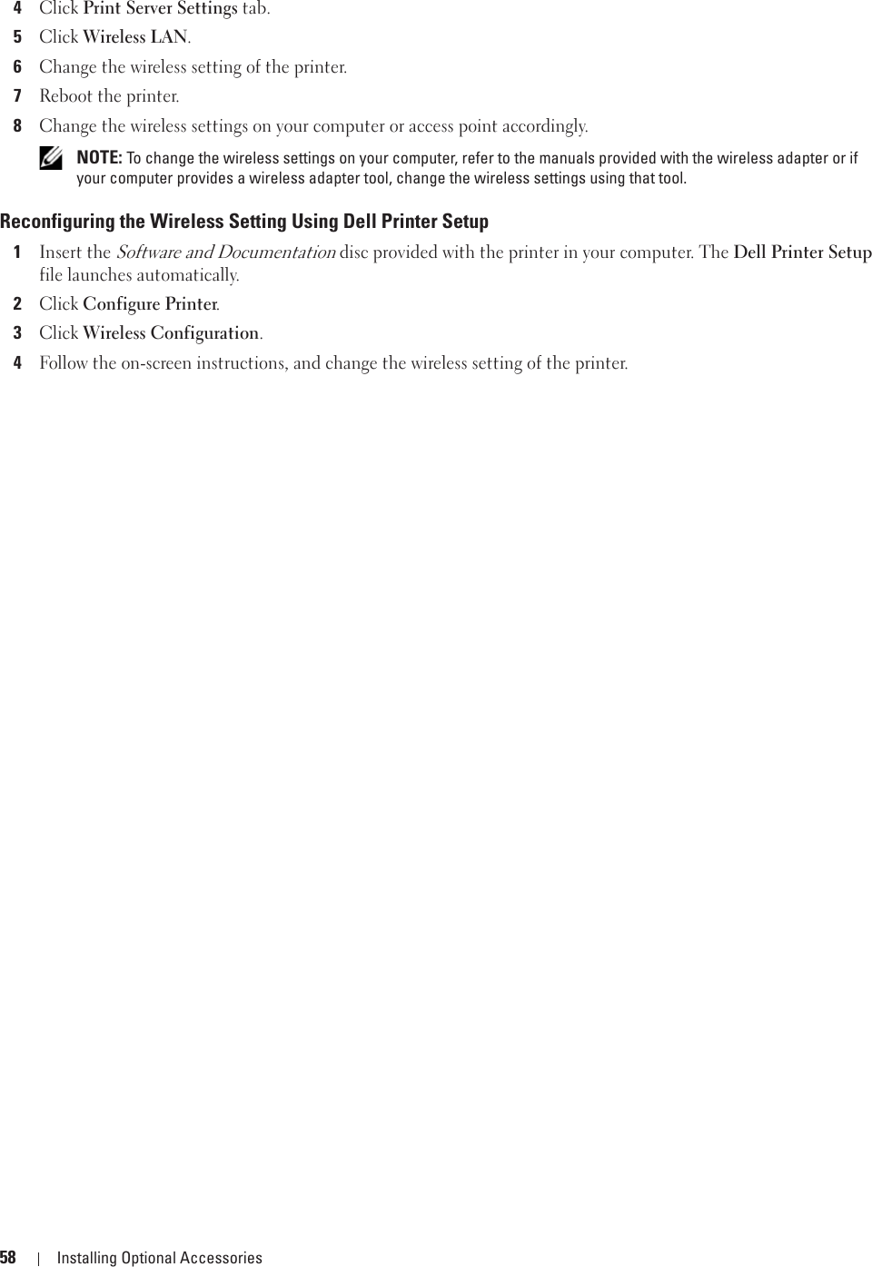 58 Installing Optional Accessories4Click Print Server Settings tab.5Click Wireless LAN.6Change the wireless setting of the printer.7Reboot the printer.8Change the wireless settings on your computer or access point accordingly. NOTE: To change the wireless settings on your computer, refer to the manuals provided with the wireless adapter or if your computer provides a wireless adapter tool, change the wireless settings using that tool. Reconfiguring the Wireless Setting Using Dell Printer Setup1Insert the Software and Documentation disc provided with the printer in your computer. The Dell Printer Setup file launches automatically.2Click Configure Printer.3Click Wireless Configuration.4Follow the on-screen instructions, and change the wireless setting of the printer.