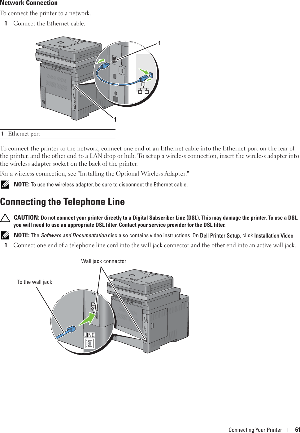 Connecting Your Printer 61Network ConnectionTo connect the printer to a network:1Connect the Ethernet cable.To connect the printer to the network, connect one end of an Ethernet cable into the Ethernet port on the rear of the printer, and the other end to a LAN drop or hub. To setup a wireless connection, insert the wireless adapter into the wireless adapter socket on the back of the printer.For a wireless connection, see &quot;Installing the Optional Wireless Adapter.&quot; NOTE: To use the wireless adapter, be sure to disconnect the Ethernet cable.Connecting the Telephone Line CAUTION: Do not connect your printer directly to a Digital Subscriber Line (DSL). This may damage the printer. To use a DSL, you will need to use an appropriate DSL filter. Contact your service provider for the DSL filter. NOTE: The Software and Documentation disc also contains video instructions. On DDell Printer Setup, click IInstallation Video.1Connect one end of a telephone line cord into the wall jack connector and the other end into an active wall jack.1Ethernet port11Wall jack connectorTo the wall jack