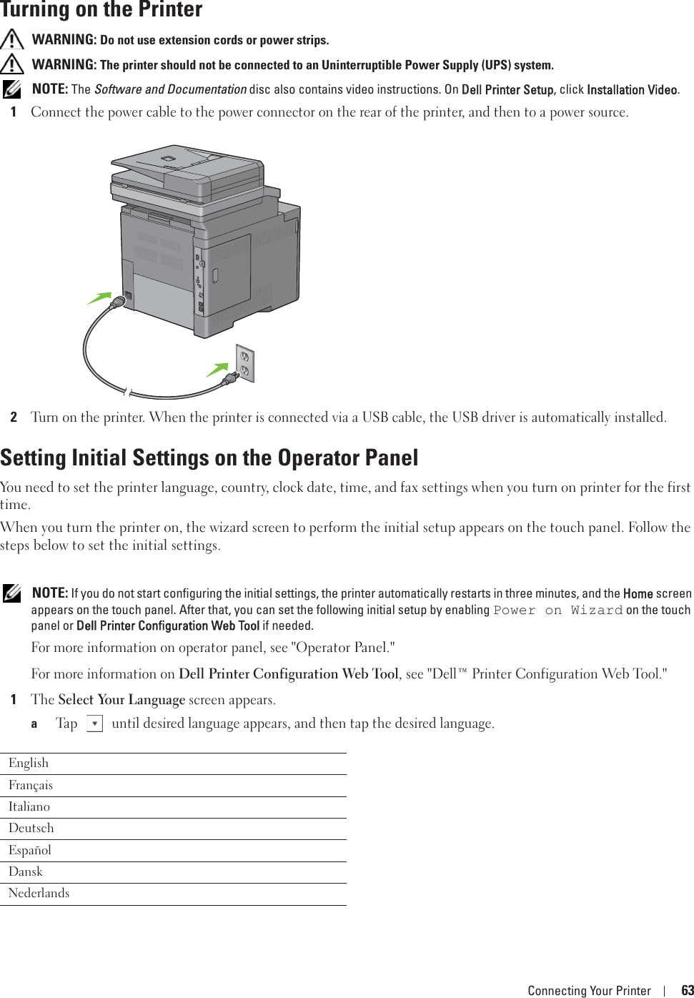 Connecting Your Printer 63Turning on the Printer WARNING: Do not use extension cords or power strips. WARNING: The printer should not be connected to an Uninterruptible Power Supply (UPS) system. NOTE: The Software and Documentation disc also contains video instructions. On DDell Printer Setup, click IInstallation Video.1Connect the power cable to the power connector on the rear of the printer, and then to a power source.2Turn on the printer. When the printer is connected via a USB cable, the USB driver is automatically installed.Setting Initial Settings on the Operator PanelYou need to set the printer language, country, clock date, time, and fax settings when you turn on printer for the first time.When you turn the printer on, the wizard screen to perform the initial setup appears on the touch panel. Follow the steps below to set the initial settings. NOTE: If you do not start configuring the initial settings, the printer automatically restarts in three minutes, and the HHome screen appears on the touch panel. After that, you can set the following initial setup by enabling Power on Wizard on the touch panel or DDell Printer Configuration Web Tool if needed.For more information on operator panel, see &quot;Operator Panel.&quot;For more information on Dell Printer Configuration Web Tool, see &quot;Dell™ Printer Configuration Web Tool.&quot;1The Select Your Language screen appears. aTap   until desired language appears, and then tap the desired language.EnglishFrançaisItalianoDeutschEspañolDanskNederlands