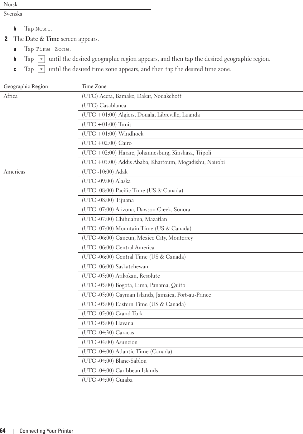 64 Connecting Your PrinterbTa p  Next.2The Date &amp; Time screen appears. aTa p  Time Zone.bTap   until the desired geographic region appears, and then tap the desired geographic region.cTap   until the desired time zone appears, and then tap the desired time zone.NorskSvenskaGeographic Region Time ZoneAfrica (UTC) Accra, Bamako, Dakar, Nouakchott(UTC) Casablanca(UTC +01:00) Algiers, Douala, Libreville, Luanda(UTC +01:00) Tunis(UTC +01:00) Windhoek(UTC +02:00) Cairo(UTC +02:00) Harare, Johannesburg, Kinshasa, Tripoli(UTC +03:00) Addis Ababa, Khartoum, Mogadishu, Nairobi Americas (UTC -10:00) Adak(UTC -09:00) Alaska(UTC -08:00) Pacific Time (US &amp; Canada)(UTC -08:00) Tijuana(UTC -07:00) Arizona, Dawson Creek, Sonora(UTC -07:00) Chihuahua, Mazatlan(UTC -07:00) Mountain Time (US &amp; Canada)(UTC -06:00) Cancun, Mexico City, Monterrey(UTC -06:00) Central America(UTC -06:00) Central Time (US &amp; Canada) (UTC -06:00) Saskatchewan(UTC -05:00) Atikokan, Resolute(UTC -05:00) Bogota, Lima, Panama, Quito(UTC -05:00) Cayman Islands, Jamaica, Port-au-Prince(UTC -05:00) Eastern Time (US &amp; Canada)(UTC -05:00) Grand Turk(UTC -05:00) Havana(UTC -04:30) Caracas(UTC -04:00) Asuncion(UTC -04:00) Atlantic Time (Canada)(UTC -04:00) Blanc-Sablon(UTC -04:00) Caribbean Islands(UTC -04:00) Cuiaba