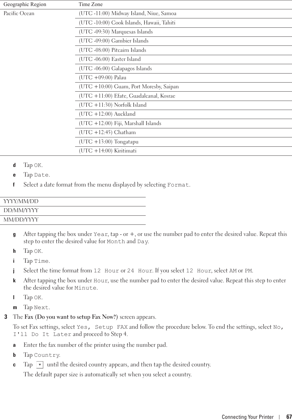 Connecting Your Printer 67dTa p  OK.eTa p  Date.fSelect a date format from the menu displayed by selecting Format.gAfter tapping the box under Year, tap - or +, or use the number pad to enter the desired value. Repeat this step to enter the desired value for Month and Day.hTa p  OK.iTa p  Time.jSelect the time format from 12 Hour or 24 Hour. If you select 12 Hour, select AM or PM.kAfter tapping the box under Hour, use the number pad to enter the desired value. Repeat this step to enter the desired value for Minute.lTa p  OK.mTa p  Next.3The Fax (Do you want to setup Fax Now?) screen appears. To set Fax settings, select Yes, Setup FAX and follow the procedure below. To end the settings, select No, I&apos;ll Do It Later and proceed to Step 4. aEnter the fax number of the printer using the number pad.bTa p  Country.cTap   until the desired country appears, and then tap the desired country.The default paper size is automatically set when you select a country.Pacific Ocean  (UTC -11:00) Midway Island, Niue, Samoa(UTC -10:00) Cook Islands, Hawaii, Tahiti(UTC -09:30) Marquesas Islands(UTC -09:00) Gambier Islands(UTC -08:00) Pitcairn Islands(UTC -06:00) Easter Island(UTC -06:00) Galapagos Islands(UTC +09:00) Palau(UTC +10:00) Guam, Port Moresby, Saipan(UTC +11:00) Efate, Guadalcanal, Kosrae(UTC +11:30) Norfolk Island(UTC +12:00) Auckland(UTC +12:00) Fiji, Marshall Islands(UTC +12:45) Chatham(UTC +13:00) Tongatapu(UTC +14:00) Kiritimati YYYY/MM/DDDD/MM/YYYYMM/DD/YYYYGeographic Region Time Zone