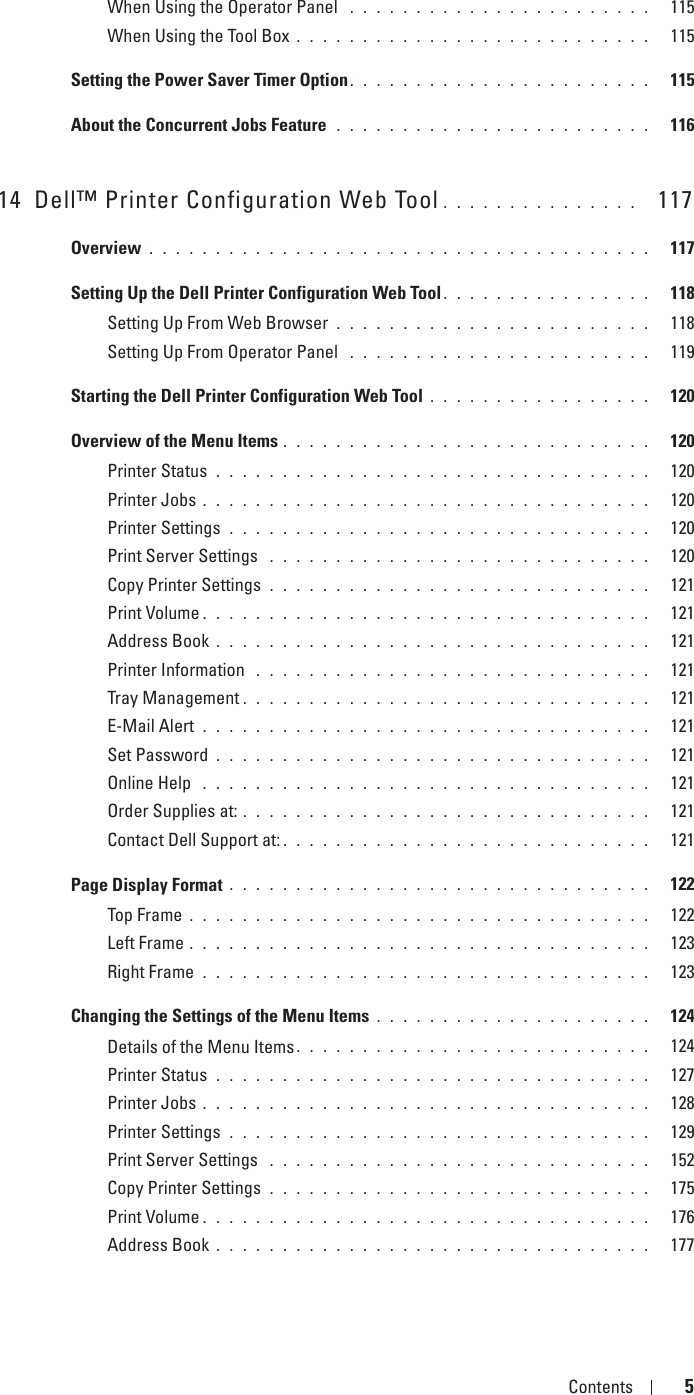 Template Last Updated - 2/7/2007 Contents 5When Using the Operator Panel  . . . . . . . . . . . . . . . . . . . . . . .   115When Using the Tool Box . . . . . . . . . . . . . . . . . . . . . . . . . . .   115Setting the Power Saver Timer Option . . . . . . . . . . . . . . . . . . . . . . .   115About the Concurrent Jobs Feature  . . . . . . . . . . . . . . . . . . . . . . . .   11614 Dell™ Printer Configuration Web Tool . . . . . . . . . . . . . . .   117Overview . . . . . . . . . . . . . . . . . . . . . . . . . . . . . . . . . . . . . .   117Setting Up the Dell Printer Configuration Web Tool . . . . . . . . . . . . . . . .   118Setting Up From Web Browser . . . . . . . . . . . . . . . . . . . . . . . .   118Setting Up From Operator Panel  . . . . . . . . . . . . . . . . . . . . . . .   119Starting the Dell Printer Configuration Web Tool . . . . . . . . . . . . . . . . .   120Overview of the Menu Items . . . . . . . . . . . . . . . . . . . . . . . . . . . .   120Printer Status . . . . . . . . . . . . . . . . . . . . . . . . . . . . . . . . .   120Printer Jobs . . . . . . . . . . . . . . . . . . . . . . . . . . . . . . . . . .   120Printer Settings . . . . . . . . . . . . . . . . . . . . . . . . . . . . . . . .   120Print Server Settings  . . . . . . . . . . . . . . . . . . . . . . . . . . . . .   120Copy Printer Settings . . . . . . . . . . . . . . . . . . . . . . . . . . . . .   121Print Volume . . . . . . . . . . . . . . . . . . . . . . . . . . . . . . . . . .   121Address Book . . . . . . . . . . . . . . . . . . . . . . . . . . . . . . . . .   121Printer Information  . . . . . . . . . . . . . . . . . . . . . . . . . . . . . .   121Tray Management . . . . . . . . . . . . . . . . . . . . . . . . . . . . . . .   121E-Mail Alert . . . . . . . . . . . . . . . . . . . . . . . . . . . . . . . . . .   121Set Password . . . . . . . . . . . . . . . . . . . . . . . . . . . . . . . . .   121Online Help  . . . . . . . . . . . . . . . . . . . . . . . . . . . . . . . . . .   121Order Supplies at: . . . . . . . . . . . . . . . . . . . . . . . . . . . . . . .   121Contact Dell Support at: . . . . . . . . . . . . . . . . . . . . . . . . . . . .   121Page Display Format . . . . . . . . . . . . . . . . . . . . . . . . . . . . . . . .   122Top Frame . . . . . . . . . . . . . . . . . . . . . . . . . . . . . . . . . . .   122Left Frame . . . . . . . . . . . . . . . . . . . . . . . . . . . . . . . . . . .   123Right Frame . . . . . . . . . . . . . . . . . . . . . . . . . . . . . . . . . .   123Changing the Settings of the Menu Items . . . . . . . . . . . . . . . . . . . . .   124Details of the Menu Items . . . . . . . . . . . . . . . . . . . . . . . . . . .   124Printer Status . . . . . . . . . . . . . . . . . . . . . . . . . . . . . . . . .   127Printer Jobs . . . . . . . . . . . . . . . . . . . . . . . . . . . . . . . . . .   128Printer Settings . . . . . . . . . . . . . . . . . . . . . . . . . . . . . . . .   129Print Server Settings  . . . . . . . . . . . . . . . . . . . . . . . . . . . . .   152Copy Printer Settings . . . . . . . . . . . . . . . . . . . . . . . . . . . . .   175Print Volume . . . . . . . . . . . . . . . . . . . . . . . . . . . . . . . . . .   176Address Book . . . . . . . . . . . . . . . . . . . . . . . . . . . . . . . . .   177
