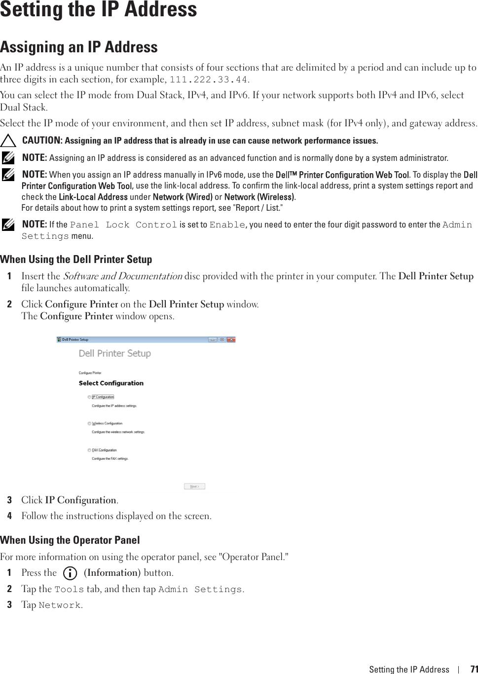 Setting the IP Address 718Setting the IP AddressAssigning an IP AddressAn IP address is a unique number that consists of four sections that are delimited by a period and can include up to three digits in each section, for example, 111.222.33.44.You can select the IP mode from Dual Stack, IPv4, and IPv6. If your network supports both IPv4 and IPv6, select Dual Stack. Select the IP mode of your environment, and then set IP address, subnet mask (for IPv4 only), and gateway address. CAUTION: Assigning an IP address that is already in use can cause network performance issues. NOTE: Assigning an IP address is considered as an advanced function and is normally done by a system administrator. NOTE: When you assign an IP address manually in IPv6 mode, use the DDell™ Printer Configuration Web Tool. To display the DDell Printer Configuration Web Tool, use the link-local address. To confirm the link-local address, print a system settings report and check the LLink-Local Address under NNetwork (Wired) or NNetwork (Wireless). For details about how to print a system settings report, see &quot;Report / List.&quot; NOTE: If the Panel Lock Control is set to Enable, you need to enter the four digit password to enter the Admin Settings menu.When Using the Dell Printer Setup1Insert the Software and Documentation disc provided with the printer in your computer. The Dell Printer Setup file launches automatically. 2Click Configure Printer on the Dell Printer Setup window.The Configure Printer window opens.3Click IP Configuration.4Follow the instructions displayed on the screen.When Using the Operator PanelFor more information on using the operator panel, see &quot;Operator Panel.&quot;1Press the   (Information) button.2Tap  t h e Tools tab, and then tap Admin Settings.3Ta p  Network.