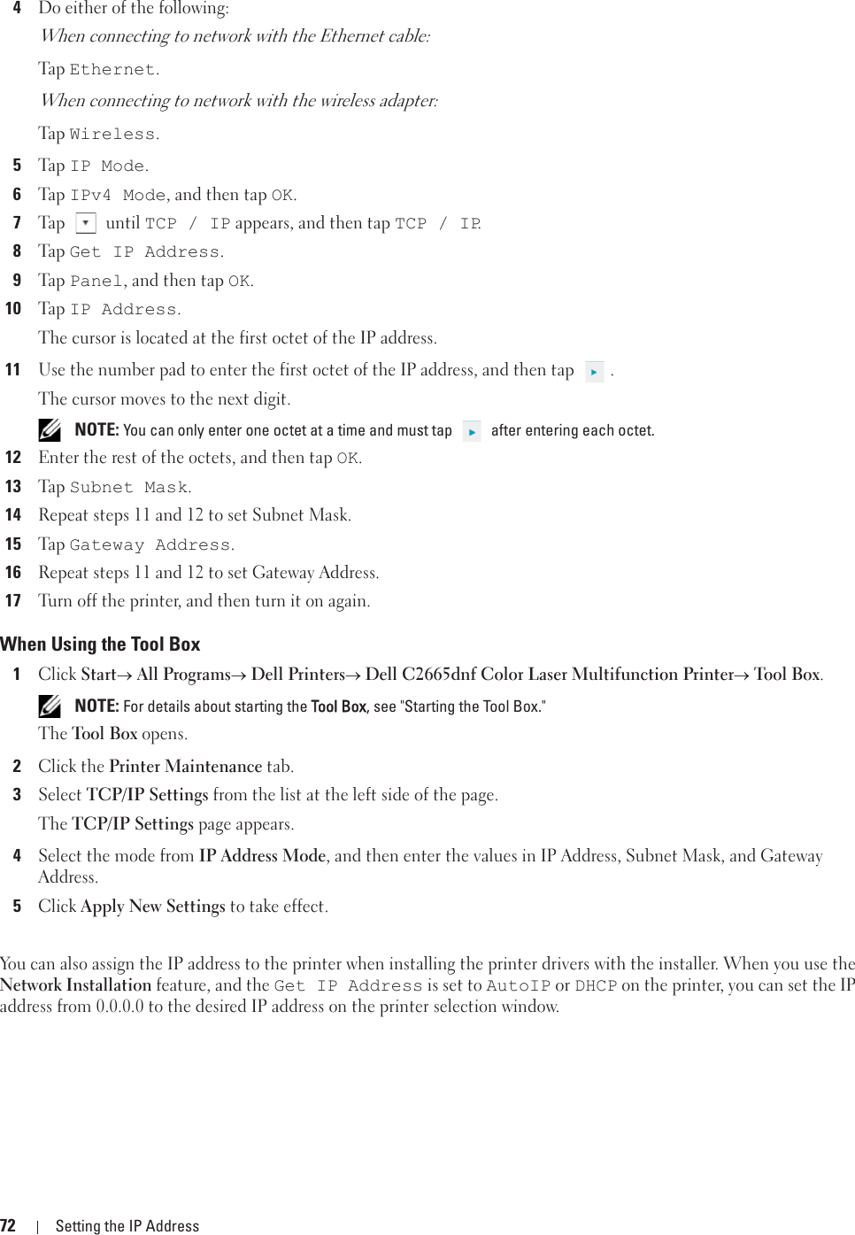 72 Setting the IP Address4Do either of the following:When connecting to network with the Ethernet cable:Ta p  Ethernet.When connecting to network with the wireless adapter:Ta p  Wireless.5Ta p  IP Mode.6Ta p  IPv4 Mode, and then tap OK. 7Tap  until TCP / IP appears, and then tap TCP / IP.8Ta p  Get IP Address.9Ta p  Panel, and then tap OK.10Ta p  IP Address.The cursor is located at the first octet of the IP address.11Use the number pad to enter the first octet of the IP address, and then tap  .The cursor moves to the next digit. NOTE: You can only enter one octet at a time and must tap   after entering each octet.12Enter the rest of the octets, and then tap OK. 13Ta p  Subnet Mask.14Repeat steps 11 and 12 to set Subnet Mask.15Ta p  Gateway Address.16Repeat steps 11 and 12 to set Gateway Address.17Turn off the printer, and then turn it on again.When Using the Tool Box1Click Starto All Programso Dell Printerso Dell C2665dnf Color Laser Multifunction Printero Tool Box. NOTE: For details about starting the TTool Box, see &quot;Starting the Tool Box.&quot;The Tool Box opens.2Click the Printer Maintenance tab.3Select TCP/IP Settings from the list at the left side of the page.The TCP/IP Settings page appears.4Select the mode from IP Address Mode, and then enter the values in IP Address, Subnet Mask, and Gateway Address.5Click Apply New Settings to take effect.You can also assign the IP address to the printer when installing the printer drivers with the installer. When you use the Network Installation feature, and the Get IP Address is set to AutoIP or DHCP on the printer, you can set the IP address from 0.0.0.0 to the desired IP address on the printer selection window. 