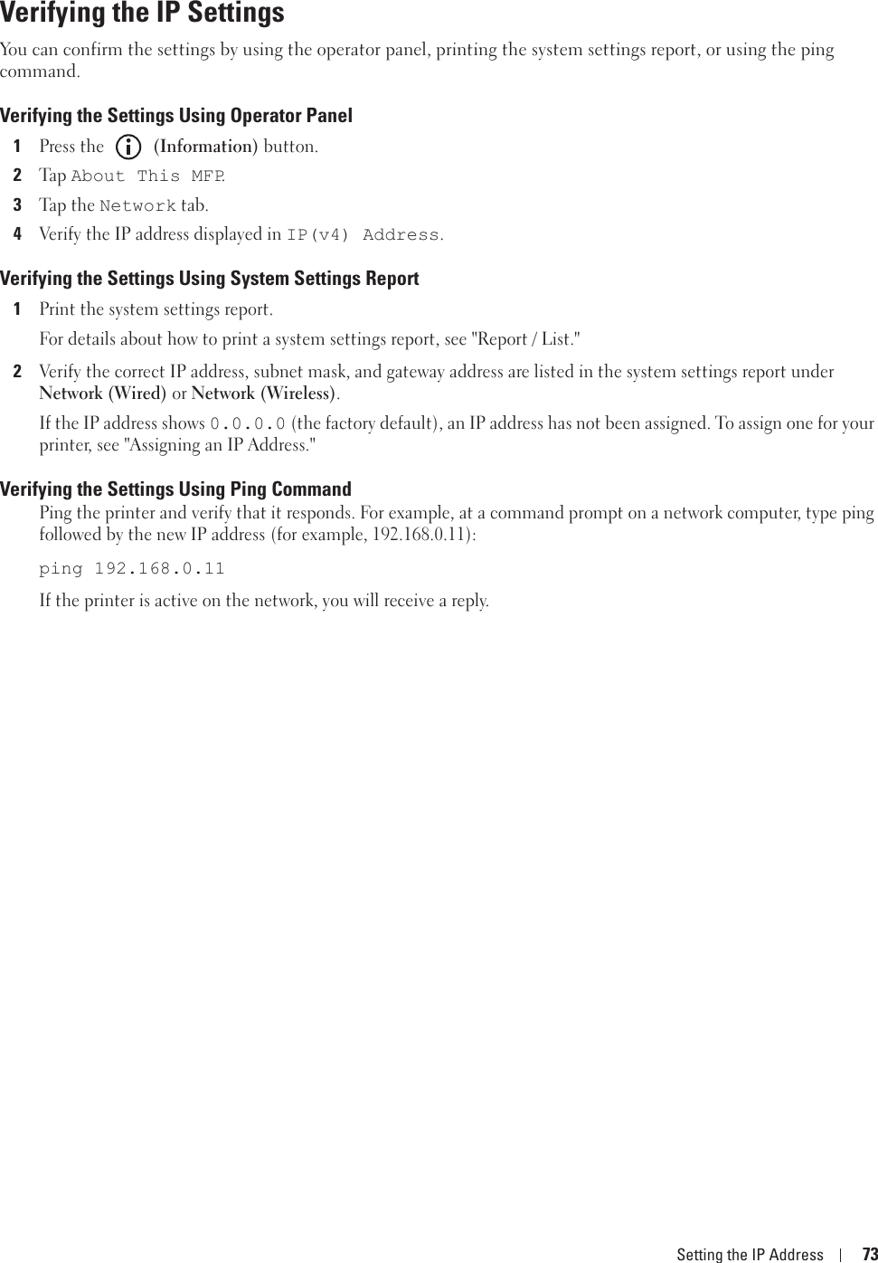 Setting the IP Address 73Verifying the IP SettingsYou can confirm the settings by using the operator panel, printing the system settings report, or using the ping command.Verifying the Settings Using Operator Panel 1Press the   (Information) button.2Ta p  About This MFP.3Tap  t h e Network tab.4Verify the IP address displayed in IP(v4) Address.Verifying the Settings Using System Settings Report1Print the system settings report.For details about how to print a system settings report, see &quot;Report / List.&quot;2Verify the correct IP address, subnet mask, and gateway address are listed in the system settings report under Network (Wired) or Network (Wireless).If the IP address shows 0.0.0.0 (the factory default), an IP address has not been assigned. To assign one for your printer, see &quot;Assigning an IP Address.&quot;Verifying the Settings Using Ping CommandPing the printer and verify that it responds. For example, at a command prompt on a network computer, type ping followed by the new IP address (for example, 192.168.0.11):ping 192.168.0.11If the printer is active on the network, you will receive a reply.