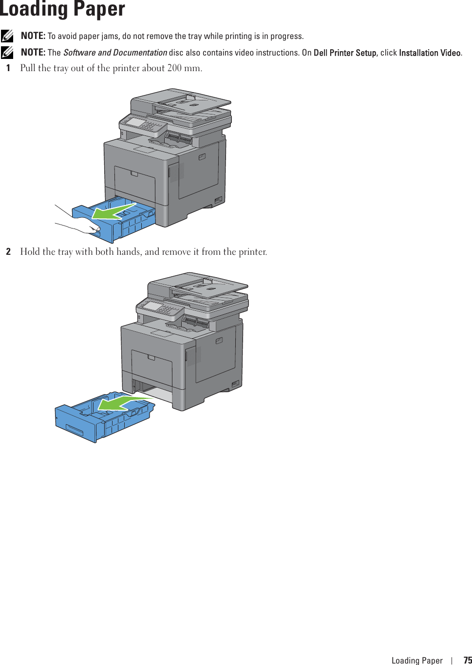 Loading Paper 759Loading Paper NOTE: To avoid paper jams, do not remove the tray while printing is in progress. NOTE: The Software and Documentation disc also contains video instructions. On DDell Printer Setup, click IInstallation Video.1Pull the tray out of the printer about 200 mm. 2Hold the tray with both hands, and remove it from the printer.