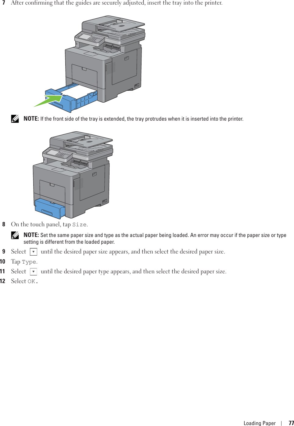 Loading Paper 777After confirming that the guides are securely adjusted, insert the tray into the printer. NOTE: If the front side of the tray is extended, the tray protrudes when it is inserted into the printer.8On the touch panel, tap Size. NOTE: Set the same paper size and type as the actual paper being loaded. An error may occur if the paper size or type setting is different from the loaded paper.9Select   until the desired paper size appears, and then select the desired paper size.10Ta p  Type.11Select   until the desired paper type appears, and then select the desired paper size.12Select OK.