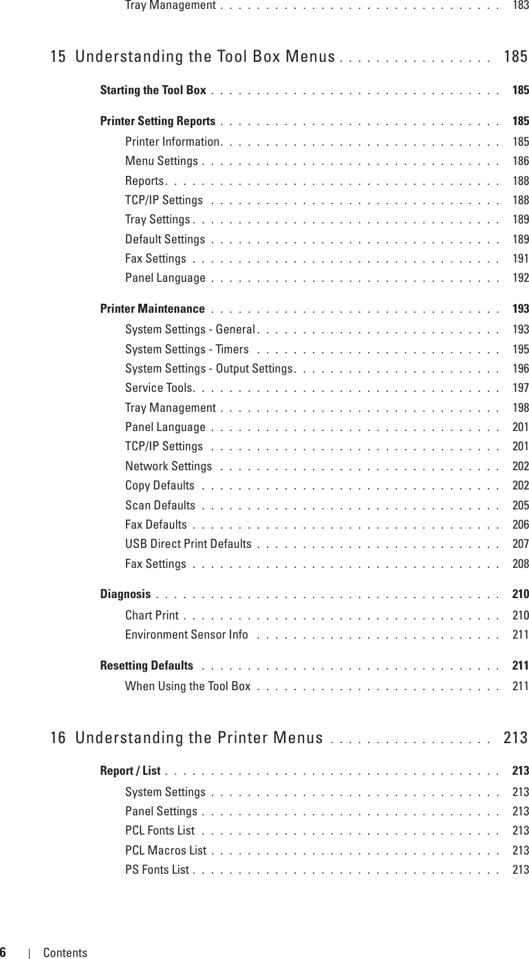 6Contents Template Last Updated - 2/7/2007Tray Management . . . . . . . . . . . . . . . . . . . . . . . . . . . . . . .  18315 Understanding the Tool Box Menus . . . . . . . . . . . . . . . . .   185Starting the Tool Box . . . . . . . . . . . . . . . . . . . . . . . . . . . . . . . .  185Printer Setting Reports . . . . . . . . . . . . . . . . . . . . . . . . . . . . . . .  185Printer Information. . . . . . . . . . . . . . . . . . . . . . . . . . . . . . .  185Menu Settings . . . . . . . . . . . . . . . . . . . . . . . . . . . . . . . . .  186Reports. . . . . . . . . . . . . . . . . . . . . . . . . . . . . . . . . . . . .  188TCP/IP Settings  . . . . . . . . . . . . . . . . . . . . . . . . . . . . . . . .  188Tray Settings . . . . . . . . . . . . . . . . . . . . . . . . . . . . . . . . . .  189Default Settings . . . . . . . . . . . . . . . . . . . . . . . . . . . . . . . .  189Fax Settings  . . . . . . . . . . . . . . . . . . . . . . . . . . . . . . . . . .  191Panel Language . . . . . . . . . . . . . . . . . . . . . . . . . . . . . . . .  192Printer Maintenance  . . . . . . . . . . . . . . . . . . . . . . . . . . . . . . . .  193System Settings - General . . . . . . . . . . . . . . . . . . . . . . . . . . .  193System Settings - Timers  . . . . . . . . . . . . . . . . . . . . . . . . . . .  195System Settings - Output Settings. . . . . . . . . . . . . . . . . . . . . . .  196Service Tools. . . . . . . . . . . . . . . . . . . . . . . . . . . . . . . . . .  197Tray Management . . . . . . . . . . . . . . . . . . . . . . . . . . . . . . .  198Panel Language . . . . . . . . . . . . . . . . . . . . . . . . . . . . . . . .  201TCP/IP Settings  . . . . . . . . . . . . . . . . . . . . . . . . . . . . . . . .  201Network Settings  . . . . . . . . . . . . . . . . . . . . . . . . . . . . . . .  202Copy Defaults  . . . . . . . . . . . . . . . . . . . . . . . . . . . . . . . . .  202Scan Defaults  . . . . . . . . . . . . . . . . . . . . . . . . . . . . . . . . .  205Fax Defaults . . . . . . . . . . . . . . . . . . . . . . . . . . . . . . . . . .  206USB Direct Print Defaults . . . . . . . . . . . . . . . . . . . . . . . . . . .  207Fax Settings  . . . . . . . . . . . . . . . . . . . . . . . . . . . . . . . . . .  208Diagnosis . . . . . . . . . . . . . . . . . . . . . . . . . . . . . . . . . . . . . .  210Chart Print . . . . . . . . . . . . . . . . . . . . . . . . . . . . . . . . . . .  210Environment Sensor Info  . . . . . . . . . . . . . . . . . . . . . . . . . . .  211Resetting Defaults  . . . . . . . . . . . . . . . . . . . . . . . . . . . . . . . . .  211When Using the Tool Box  . . . . . . . . . . . . . . . . . . . . . . . . . . .  21116 Understanding the Printer Menus  . . . . . . . . . . . . . . . . . .   213Report / List . . . . . . . . . . . . . . . . . . . . . . . . . . . . . . . . . . . . .  213System Settings . . . . . . . . . . . . . . . . . . . . . . . . . . . . . . . .  213Panel Settings . . . . . . . . . . . . . . . . . . . . . . . . . . . . . . . . .  213PCL Fonts List  . . . . . . . . . . . . . . . . . . . . . . . . . . . . . . . . .  213PCL Macros List . . . . . . . . . . . . . . . . . . . . . . . . . . . . . . . .  213PS Fonts List . . . . . . . . . . . . . . . . . . . . . . . . . . . . . . . . . .  213