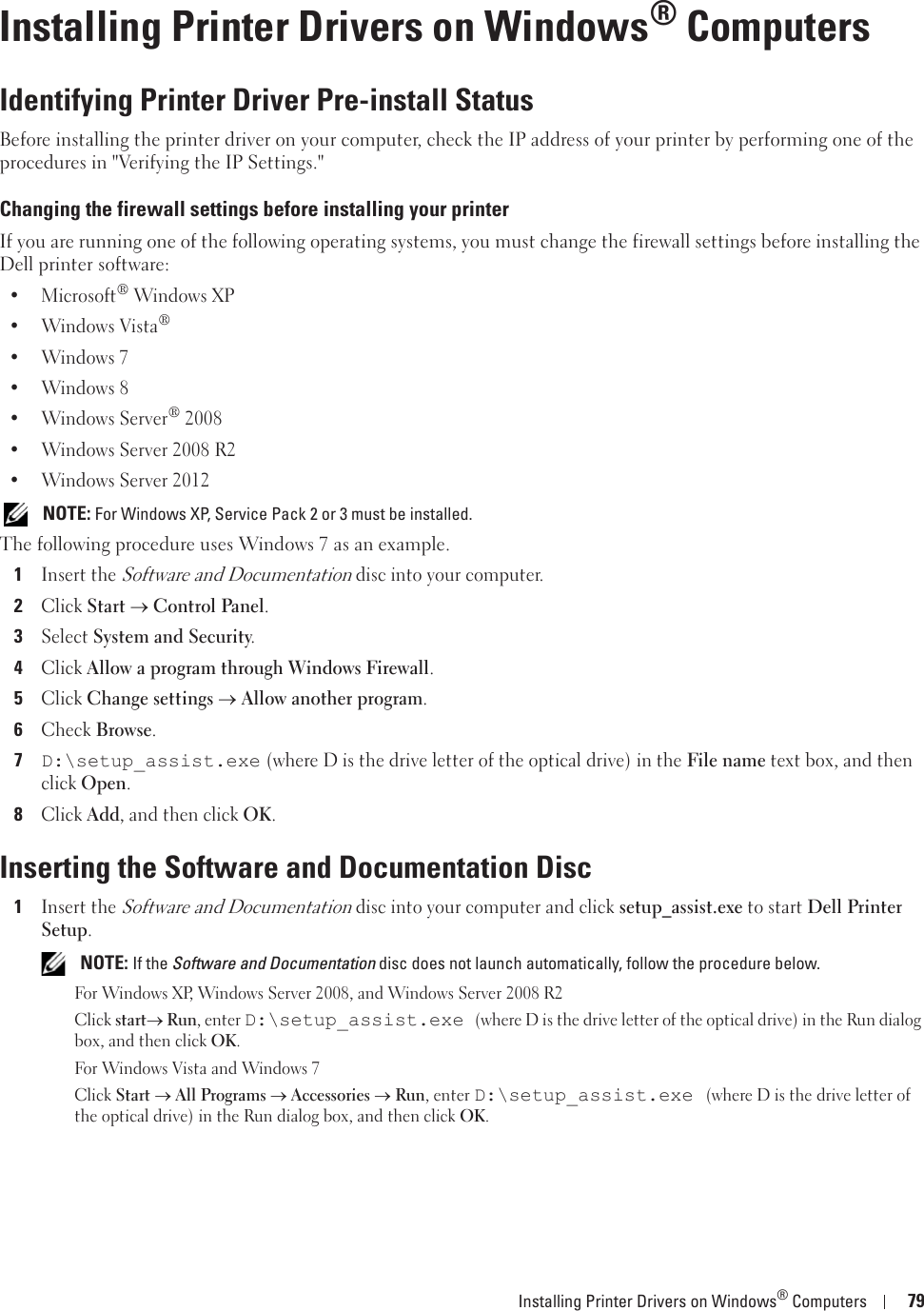 Installing Printer Drivers on Windows® Computers 7910Installing Printer Drivers on Windows® ComputersIdentifying Printer Driver Pre-install StatusBefore installing the printer driver on your computer, check the IP address of your printer by performing one of the procedures in &quot;Verifying the IP Settings.&quot;Changing the firewall settings before installing your printerIf you are running one of the following operating systems, you must change the firewall settings before installing the Dell printer software:• Microsoft® Windows XP• Windows Vista®• Windows 7• Windows 8• Windows Server® 2008• Windows Server 2008 R2• Windows Server 2012 NOTE: For Windows XP, Service Pack 2 or 3 must be installed.The following procedure uses Windows 7 as an example.1Insert the Software and Documentation disc into your computer.2Click Start o Control Panel.3Select System and Security.4Click Allow a program through Windows Firewall.5Click Change settings o Allow another program.6Check Browse.7D:\setup_assist.exe (where D is the drive letter of the optical drive) in the File name text box, and then click Open.8Click Add, and then click OK.Inserting the Software and Documentation Disc1Insert the Software and Documentation disc into your computer and click setup_assist.exe to start Dell Printer Setup. NOTE: If the Software and Documentation disc does not launch automatically, follow the procedure below.For Windows XP, Windows Server 2008, and Windows Server 2008 R2Click starto Run, enter D:\setup_assist.exe (where D is the drive letter of the optical drive) in the Run dialog box, and then click OK. For Windows Vista and Windows 7Click Starto All Programs o Accessories o Run, enter D:\setup_assist.exe (where D is the drive letter of the optical drive) in the Run dialog box, and then click OK.