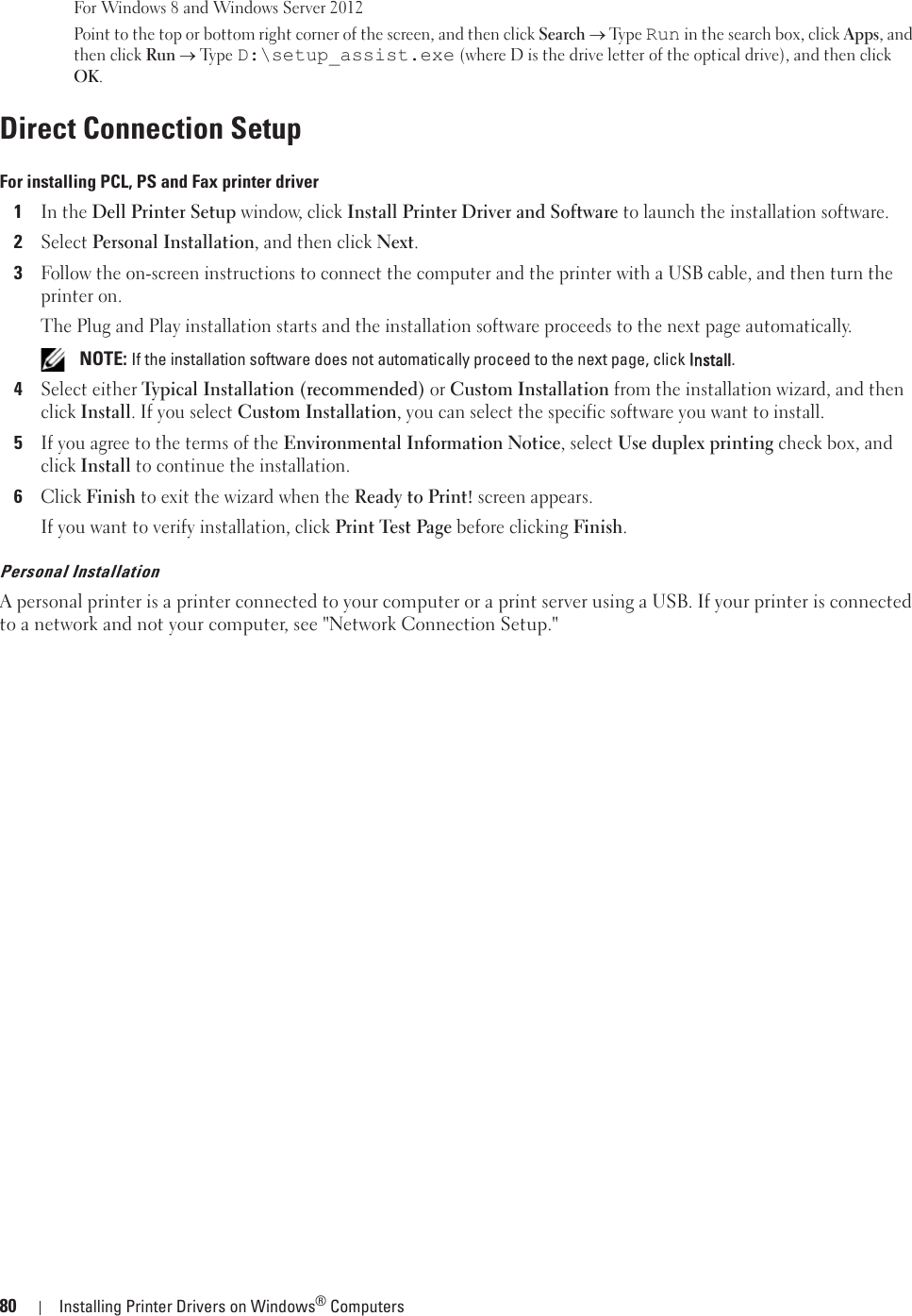 80 Installing Printer Drivers on Windows® ComputersFor Windows 8 and Windows Server 2012Point to the top or bottom right corner of the screen, and then click Search o Ty pe  Run in the search box, click Apps, and then click Run o Ty p e  D:\setup_assist.exe (where D is the drive letter of the optical drive), and then click OK.Direct Connection SetupFor installing PCL, PS and Fax printer driver1In the Dell Printer Setup window, click Install Printer Driver and Software to launch the installation software.2Select Personal Installation, and then click Next.3Follow the on-screen instructions to connect the computer and the printer with a USB cable, and then turn the printer on.The Plug and Play installation starts and the installation software proceeds to the next page automatically. NOTE: If the installation software does not automatically proceed to the next page, click IInstall.4Select either Typical Installation (recommended) or Custom Installation from the installation wizard, and then click Install. If you select Custom Installation, you can select the specific software you want to install.5If you agree to the terms of the Environmental Information Notice, select Use duplex printing check box, and click Install to continue the installation.6Click Finish to exit the wizard when the Ready to Print! screen appears.If you want to verify installation, click Print Test Page before clicking Finish.Personal InstallationA personal printer is a printer connected to your computer or a print server using a USB. If your printer is connected to a network and not your computer, see &quot;Network Connection Setup.&quot;