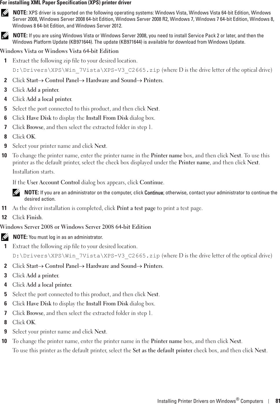 Installing Printer Drivers on Windows® Computers 81For installing XML Paper Specification (XPS) printer driver NOTE: XPS driver is supported on the following operating systems: Windows Vista, Windows Vista 64-bit Edition, Windows Server 2008, Windows Server 2008 64-bit Edition, Windows Server 2008 R2, Windows 7, Windows 7 64-bit Edition, Windows 8, Windows 8 64-bit Edition, and Windows Server 2012. NOTE: If you are using Windows Vista or Windows Server 2008, you need to install Service Pack 2 or later, and then the Windows Platform Update (KB971644). The update (KB971644) is available for download from Windows Update.Windows Vista or Windows Vista 64-bit Edition1Extract the following zip file to your desired location.D:\Drivers\XPS\Win_7Vista\XPS-V3_C2665.zip (where D is the drive letter of the optical drive)2Click Starto Control Panelo Hardware and Soundo Printers.3Click Add a printer.4Click Add a local printer.5Select the port connected to this product, and then click Next.6Click Have Disk to display the Install From Disk dialog box.7Click Browse, and then select the extracted folder in step 1.8Click OK.9Select your printer name and click Next. 10To change the printer name, enter the printer name in the Printer name box, and then click Next. To use this printer as the default printer, select the check box displayed under the Printer name, and then click Next.Installation starts.If the User Account Control dialog box appears, click Continue. NOTE: If you are an administrator on the computer, click CContinue; otherwise, contact your administrator to continue the desired action.11As the driver installation is completed, click Print a test page to print a test page.12Click Finish.Windows Server 2008 or Windows Server 2008 64-bit Edition NOTE: You must log in as an administrator.1Extract the following zip file to your desired location.D:\Drivers\XPS\Win_7Vista\XPS-V3_C2665.zip (where D is the drive letter of the optical drive)2Click Starto Control Panelo Hardware and Soundo Printers.3Click Add a printer.4Click Add a local printer.5Select the port connected to this product, and then click Next.6Click Have Disk to display the Install From Disk dialog box.7Click Browse, and then select the extracted folder in step 1.8Click OK.9Select your printer name and click Next. 10To change the printer name, enter the printer name in the Printer name box, and then click Next.To use this printer as the default printer, select the Set as the default printer check box, and then click Next.