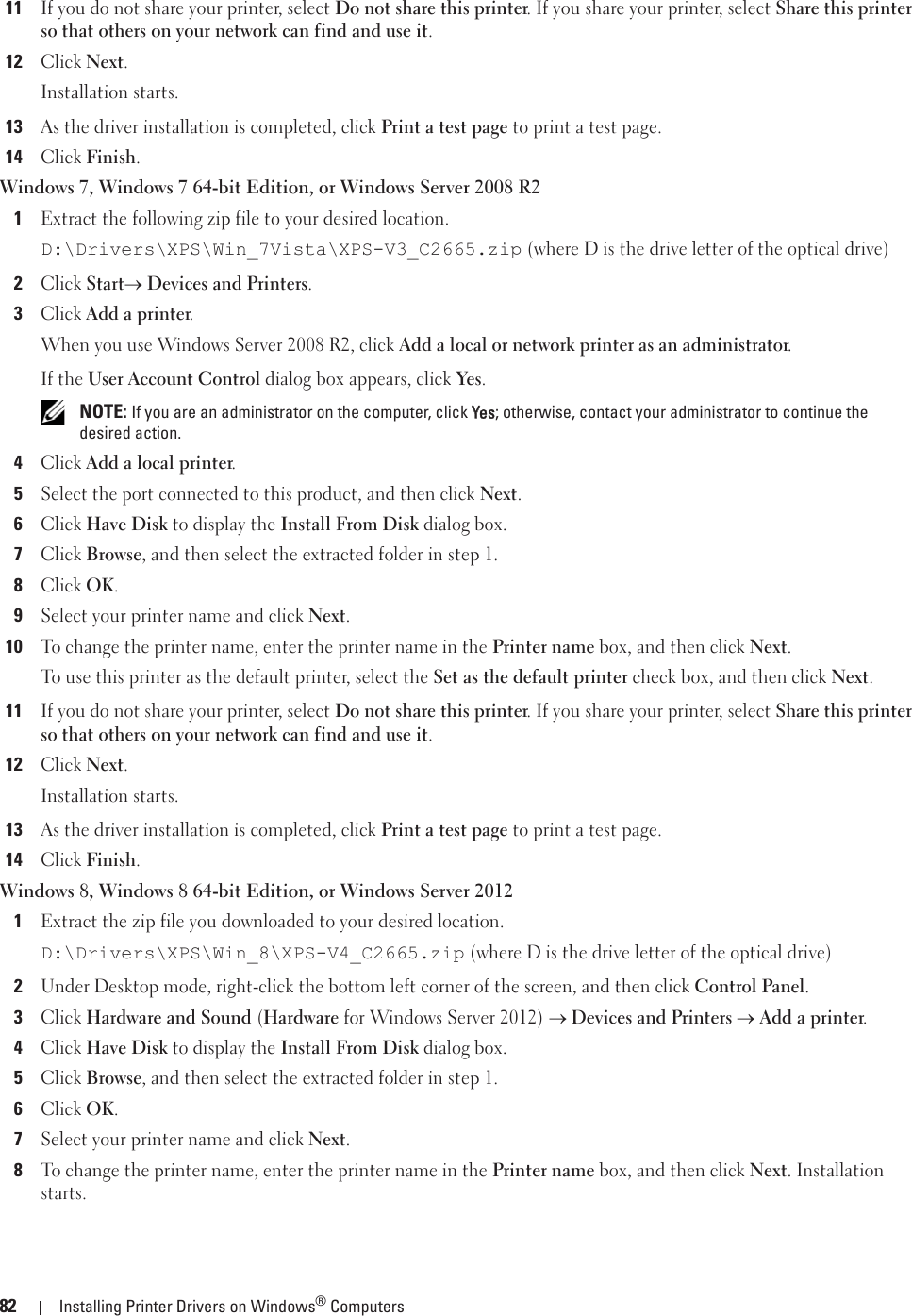 82 Installing Printer Drivers on Windows® Computers11If you do not share your printer, select Do not share this printer. If you share your printer, select Share this printer so that others on your network can find and use it.12Click Next.Installation starts.13As the driver installation is completed, click Print a test page to print a test page. 14Click Finish.Windows 7, Windows 7 64-bit Edition, or Windows Server 2008 R21Extract the following zip file to your desired location.D:\Drivers\XPS\Win_7Vista\XPS-V3_C2665.zip (where D is the drive letter of the optical drive)2Click Starto Devices and Printers.3Click Add a printer.When you use Windows Server 2008 R2, click Add a local or network printer as an administrator.If the User Account Control dialog box appears, click Yes. NOTE: If you are an administrator on the computer, click YYes; otherwise, contact your administrator to continue the desired action.4Click Add a local printer.5Select the port connected to this product, and then click Next.6Click Have Disk to display the Install From Disk dialog box.7Click Browse, and then select the extracted folder in step 1.8Click OK.9Select your printer name and click Next. 10To change the printer name, enter the printer name in the Printer name box, and then click Next.To use this printer as the default printer, select the Set as the default printer check box, and then click Next.11If you do not share your printer, select Do not share this printer. If you share your printer, select Share this printer so that others on your network can find and use it.12Click Next.Installation starts.13As the driver installation is completed, click Print a test page to print a test page.14Click Finish.Windows 8, Windows 8 64-bit Edition, or Windows Server 20121Extract the zip file you downloaded to your desired location.D:\Drivers\XPS\Win_8\XPS-V4_C2665.zip (where D is the drive letter of the optical drive)2Under Desktop mode, right-click the bottom left corner of the screen, and then click Control Panel.3Click Hardware and Sound (Hardware for Windows Server 2012) o Devices and Printers o Add a printer.4Click Have Disk to display the Install From Disk dialog box.5Click Browse, and then select the extracted folder in step 1.6Click OK.7Select your printer name and click Next.8To change the printer name, enter the printer name in the Printer name box, and then click Next. Installation starts.