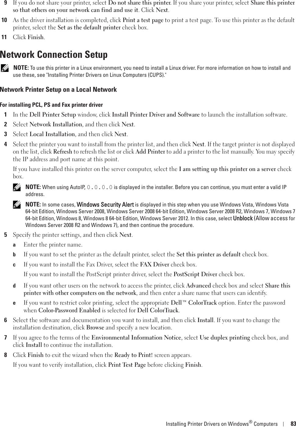 Installing Printer Drivers on Windows® Computers 839If you do not share your printer, select Do not share this printer. If you share your printer, select Share this printer so that others on your network can find and use it. Click Next.10As the driver installation is completed, click Print a test page to print a test page. To use this printer as the default printer, select the Set as the default printer check box.11Click Finish.Network Connection Setup NOTE: To use this printer in a Linux environment, you need to install a Linux driver. For more information on how to install and use these, see &quot;Installing Printer Drivers on Linux Computers (CUPS).&quot;Network Printer Setup on a Local NetworkFor installing PCL, PS and Fax printer driver1In the Dell Printer Setup window, click Install Printer Driver and Software to launch the installation software.2Select Network Installation, and then click Next.3Select Local Installation, and then click Next.4Select the printer you want to install from the printer list, and then click Next. If the target printer is not displayed on the list, click Refresh to refresh the list or click Add Printer to add a printer to the list manually. You may specify the IP address and port name at this point.If you have installed this printer on the server computer, select the I am setting up this printer on a server check box. NOTE: When using AutoIP, 0.0.0.0 is displayed in the installer. Before you can continue, you must enter a valid IP address. NOTE: In some cases, Windows Security Alert is displayed in this step when you use Windows Vista, Windows Vista 64-bit Edition, Windows Server 2008, Windows Server 2008 64-bit Edition, Windows Server 2008 R2, Windows 7, Windows 7 64-bit Edition, Windows 8, Windows 8 64-bit Edition, Windows Server 2012. In this case, select Unblock (Allow access for Windows Server 2008 R2 and Windows 7), and then continue the procedure.5Specify the printer settings, and then click Next.aEnter the printer name.bIf you want to set the printer as the default printer, select the Set this printer as default check box.cIf you want to install the Fax Driver, select the FAX Driver check box.If you want to install the PostScript printer driver, select the PostScript Driver check box.dIf you want other users on the network to access the printer, click Advanced check box and select Share this printer with other computers on the network, and then enter a share name that users can identify.eIf you want to restrict color printing, select the appropriate Dell™ ColorTrack option. Enter the password when Color-Password Enabled is selected for Dell ColorTrack.6Select the software and documentation you want to install, and then click Install. If you want to change the installation destination, click Browse and specify a new location.7If you agree to the terms of the Environmental Information Notice, select Use duplex printing check box, and click Install to continue the installation.8Click Finish to exit the wizard when the Ready to Print! screen appears.If you want to verify installation, click Print Test Page before clicking Finish.