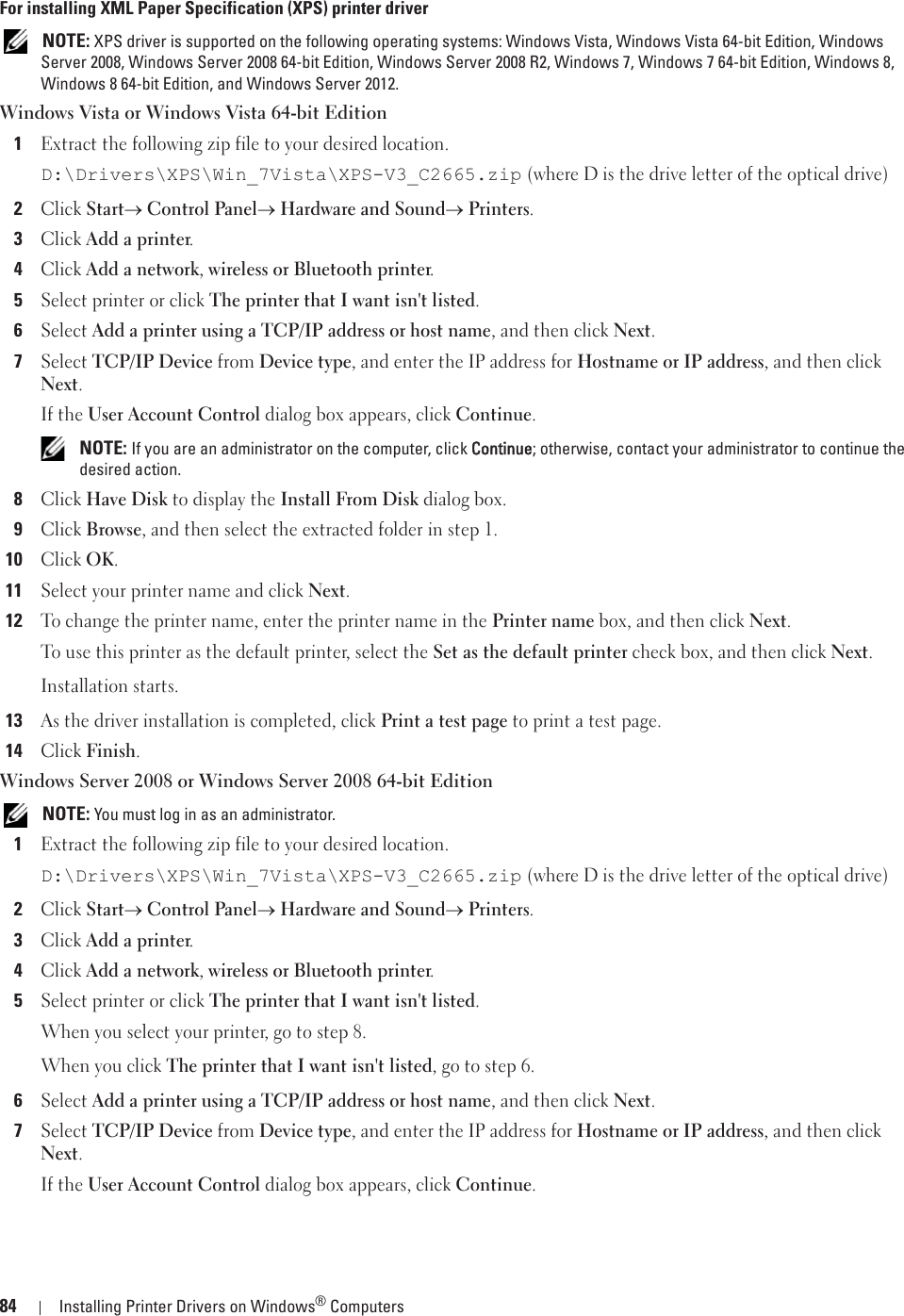 84 Installing Printer Drivers on Windows® ComputersFor installing XML Paper Specification (XPS) printer driver NOTE: XPS driver is supported on the following operating systems: Windows Vista, Windows Vista 64-bit Edition, Windows Server 2008, Windows Server 2008 64-bit Edition, Windows Server 2008 R2, Windows 7, Windows 7 64-bit Edition, Windows 8, Windows 8 64-bit Edition, and Windows Server 2012.Windows Vista or Windows Vista 64-bit Edition1Extract the following zip file to your desired location.D:\Drivers\XPS\Win_7Vista\XPS-V3_C2665.zip (where D is the drive letter of the optical drive)2Click Starto Control Panelo Hardware and Soundo Printers.3Click Add a printer.4Click Add a network, wireless or Bluetooth printer.5Select printer or click The printer that I want isn&apos;t listed.6Select Add a printer using a TCP/IP address or host name, and then click Next.7Select TCP/IP Device from Device type, and enter the IP address for Hostname or IP address, and then click Next.If the User Account Control dialog box appears, click Continue. NOTE: If you are an administrator on the computer, click CContinue; otherwise, contact your administrator to continue the desired action.8Click Have Disk to display the Install From Disk dialog box.9Click Browse, and then select the extracted folder in step 1.10Click OK.11Select your printer name and click Next.12To change the printer name, enter the printer name in the Printer name box, and then click Next.To use this printer as the default printer, select the Set as the default printer check box, and then click Next.Installation starts.13As the driver installation is completed, click Print a test page to print a test page.14Click Finish.Windows Server 2008 or Windows Server 2008 64-bit Edition NOTE: You must log in as an administrator.1Extract the following zip file to your desired location.D:\Drivers\XPS\Win_7Vista\XPS-V3_C2665.zip (where D is the drive letter of the optical drive)2Click Starto Control Panelo Hardware and Soundo Printers.3Click Add a printer.4Click Add a network, wireless or Bluetooth printer.5Select printer or click The printer that I want isn&apos;t listed.When you select your printer, go to step 8.When you click The printer that I want isn&apos;t listed, go to step 6.6Select Add a printer using a TCP/IP address or host name, and then click Next.7Select TCP/IP Device from Device type, and enter the IP address for Hostname or IP address, and then click Next.If the User Account Control dialog box appears, click Continue.