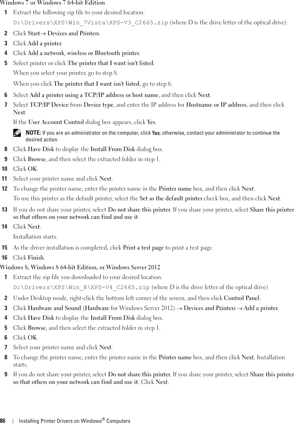 86 Installing Printer Drivers on Windows® ComputersWindows 7 or Windows 7 64-bit Edition1Extract the following zip file to your desired location.D:\Drivers\XPS\Win_7Vista\XPS-V3_C2665.zip (where D is the drive letter of the optical drive)2Click Starto Devices and Printers.3Click Add a printer.4Click Add a network, wireless or Bluetooth printer.5Select printer or click The printer that I want isn&apos;t listed.When you select your printer, go to step 8.When you click The printer that I want isn&apos;t listed, go to step 6.6Select Add a printer using a TCP/IP address or host name, and then click Next.7Select TCP/IP Device from Device type, and enter the IP address for Hostname or IP address, and then click Next.If the User Account Control dialog box appears, click Yes. NOTE: If you are an administrator on the computer, click YYes; otherwise, contact your administrator to continue the desired action.8Click Have Disk to display the Install From Disk dialog box.9Click Browse, and then select the extracted folder in step 1.10Click OK.11Select your printer name and click Next.12To change the printer name, enter the printer name in the Printer name box, and then click Next.To use this printer as the default printer, select the Set as the default printer check box, and then click Next.13If you do not share your printer, select Do not share this printer. If you share your printer, select Share this printer so that others on your network can find and use it.14Click Next.Installation starts.15As the driver installation is completed, click Print a test page to print a test page. 16Click Finish.Windows 8, Windows 8 64-bit Edition, or Windows Server 20121Extract the zip file you downloaded to your desired location.D:\Drivers\XPS\Win_8\XPS-V4_C2665.zip (where D is the drive letter of the optical drive)2Under Desktop mode, right-click the bottom left corner of the screen, and then click Control Panel.3Click Hardware and Sound (Hardware for Windows Server 2012) o Devices and Printers o Add a printer.4Click Have Disk to display the Install From Disk dialog box.5Click Browse, and then select the extracted folder in step 1.6Click OK.7Select your printer name and click Next.8To change the printer name, enter the printer name in the Printer name box, and then click Next. Installation starts.9If you do not share your printer, select Do not share this printer. If you share your printer, select Share this printer so that others on your network can find and use it. Click Next.