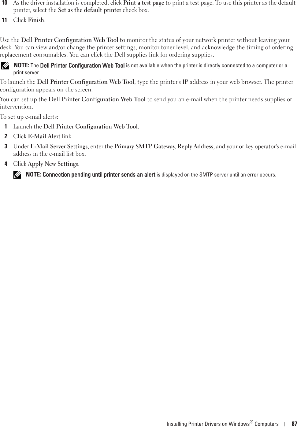 Installing Printer Drivers on Windows® Computers 8710As the driver installation is completed, click Print a test page to print a test page. To use this printer as the default printer, select the Set as the default printer check box.11Click Finish.Use the Dell Printer Configuration Web Tool to monitor the status of your network printer without leaving your desk. You can view and/or change the printer settings, monitor toner level, and acknowledge the timing of ordering replacement consumables. You can click the Dell supplies link for ordering supplies. NOTE: The Dell Printer Configuration Web Tool is not available when the printer is directly connected to a computer or a print server.To launch the Dell Printer Configuration Web Tool, type the printer&apos;s IP address in your web browser. The printer configuration appears on the screen.You can set up the Dell Printer Configuration Web Tool to send you an e-mail when the printer needs supplies or intervention.To set up e-mail alerts:1Launch the Dell Printer Configuration Web Tool.2Click E-Mail Alert link.3Under E-Mail Server Settings, enter the Primary SMTP Gateway, Reply Address, and your or key operator&apos;s e-mail address in the e-mail list box.4Click Apply New Settings. NOTE: Connection pending until printer sends an alert is displayed on the SMTP server until an error occurs.