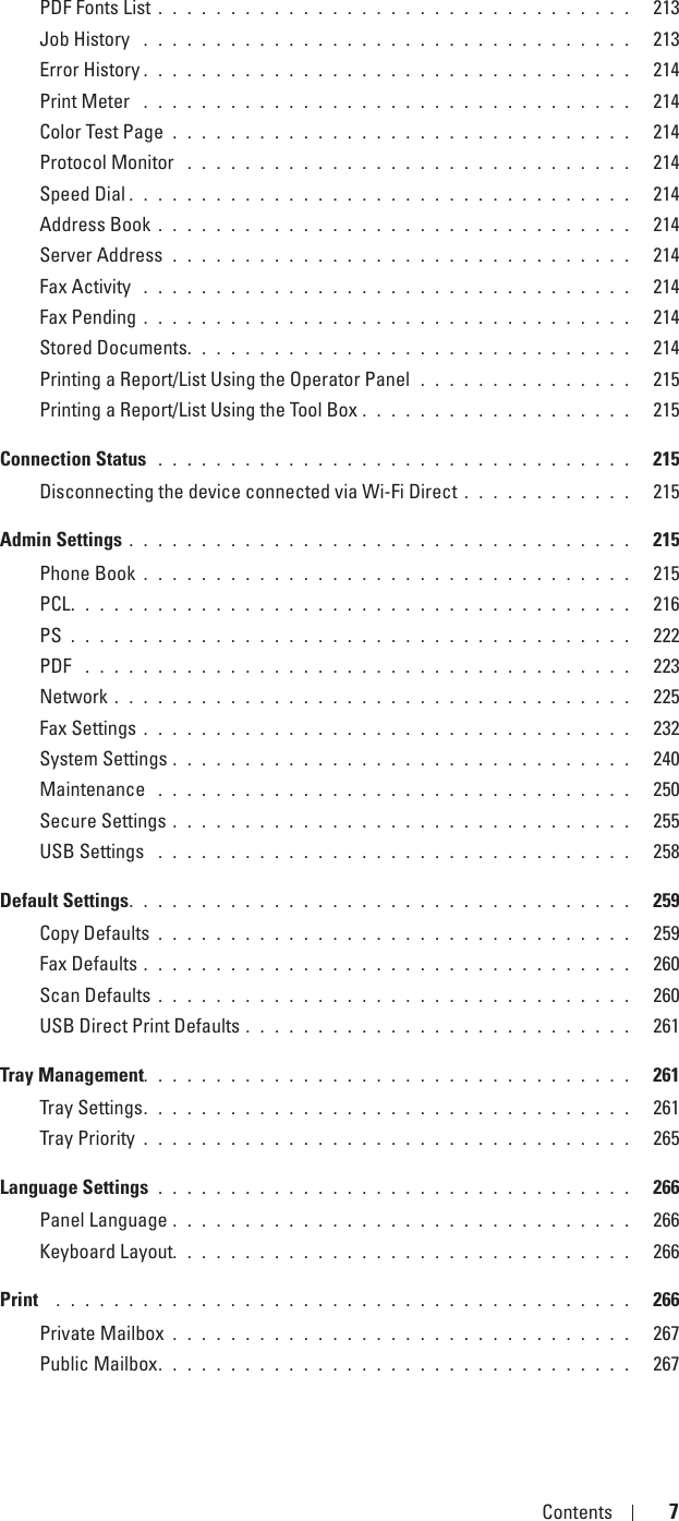 Template Last Updated - 2/7/2007 Contents 7PDF Fonts List . . . . . . . . . . . . . . . . . . . . . . . . . . . . . . . . .   213Job History  . . . . . . . . . . . . . . . . . . . . . . . . . . . . . . . . . .   213Error History . . . . . . . . . . . . . . . . . . . . . . . . . . . . . . . . . .   214Print Meter  . . . . . . . . . . . . . . . . . . . . . . . . . . . . . . . . . .   214Color Test Page . . . . . . . . . . . . . . . . . . . . . . . . . . . . . . . .   214Protocol Monitor  . . . . . . . . . . . . . . . . . . . . . . . . . . . . . . .   214Speed Dial . . . . . . . . . . . . . . . . . . . . . . . . . . . . . . . . . . .   214Address Book . . . . . . . . . . . . . . . . . . . . . . . . . . . . . . . . .   214Server Address  . . . . . . . . . . . . . . . . . . . . . . . . . . . . . . . .   214Fax Activity  . . . . . . . . . . . . . . . . . . . . . . . . . . . . . . . . . .   214Fax Pending . . . . . . . . . . . . . . . . . . . . . . . . . . . . . . . . . .   214Stored Documents. . . . . . . . . . . . . . . . . . . . . . . . . . . . . . .   214Printing a Report/List Using the Operator Panel  . . . . . . . . . . . . . . .   215Printing a Report/List Using the Tool Box . . . . . . . . . . . . . . . . . . .   215Connection Status  . . . . . . . . . . . . . . . . . . . . . . . . . . . . . . . . .   215Disconnecting the device connected via Wi-Fi Direct . . . . . . . . . . . .   215Admin Settings . . . . . . . . . . . . . . . . . . . . . . . . . . . . . . . . . . .   215Phone Book . . . . . . . . . . . . . . . . . . . . . . . . . . . . . . . . . .   215PCL. . . . . . . . . . . . . . . . . . . . . . . . . . . . . . . . . . . . . . .   216PS . . . . . . . . . . . . . . . . . . . . . . . . . . . . . . . . . . . . . . .   222PDF  . . . . . . . . . . . . . . . . . . . . . . . . . . . . . . . . . . . . . .   223Network . . . . . . . . . . . . . . . . . . . . . . . . . . . . . . . . . . . .   225Fax Settings . . . . . . . . . . . . . . . . . . . . . . . . . . . . . . . . . .   232System Settings . . . . . . . . . . . . . . . . . . . . . . . . . . . . . . . .   240Maintenance  . . . . . . . . . . . . . . . . . . . . . . . . . . . . . . . . .   250Secure Settings . . . . . . . . . . . . . . . . . . . . . . . . . . . . . . . .   255USB Settings  . . . . . . . . . . . . . . . . . . . . . . . . . . . . . . . . .   258Default Settings. . . . . . . . . . . . . . . . . . . . . . . . . . . . . . . . . . .   259Copy Defaults . . . . . . . . . . . . . . . . . . . . . . . . . . . . . . . . .   259Fax Defaults . . . . . . . . . . . . . . . . . . . . . . . . . . . . . . . . . .   260Scan Defaults . . . . . . . . . . . . . . . . . . . . . . . . . . . . . . . . .   260USB Direct Print Defaults . . . . . . . . . . . . . . . . . . . . . . . . . . .   261Tray Management. . . . . . . . . . . . . . . . . . . . . . . . . . . . . . . . . .   261Tray Settings. . . . . . . . . . . . . . . . . . . . . . . . . . . . . . . . . .   261Tray Priority . . . . . . . . . . . . . . . . . . . . . . . . . . . . . . . . . .   265Language Settings . . . . . . . . . . . . . . . . . . . . . . . . . . . . . . . . .   266Panel Language . . . . . . . . . . . . . . . . . . . . . . . . . . . . . . . .   266Keyboard Layout. . . . . . . . . . . . . . . . . . . . . . . . . . . . . . . .   266Print   . . . . . . . . . . . . . . . . . . . . . . . . . . . . . . . . . . . . . . . .   266Private Mailbox . . . . . . . . . . . . . . . . . . . . . . . . . . . . . . . .   267Public Mailbox. . . . . . . . . . . . . . . . . . . . . . . . . . . . . . . . .   267