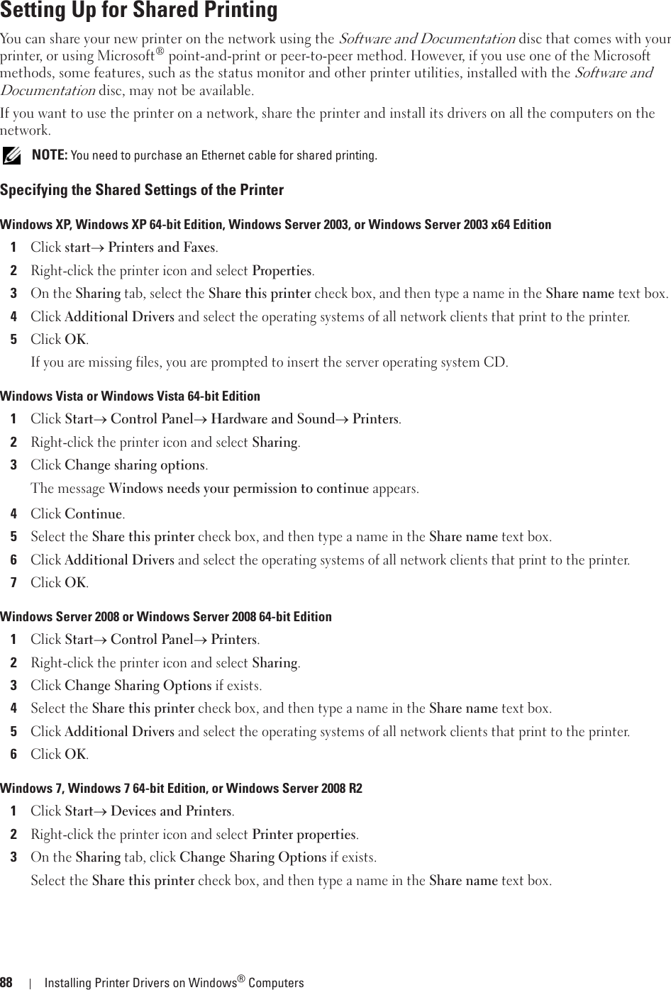 88 Installing Printer Drivers on Windows® ComputersSetting Up for Shared PrintingYou can share your new printer on the network using the Software and Documentation disc that comes with your printer, or using Microsoft® point-and-print or peer-to-peer method. However, if you use one of the Microsoft methods, some features, such as the status monitor and other printer utilities, installed with the Software and Documentation disc, may not be available.If you want to use the printer on a network, share the printer and install its drivers on all the computers on the network. NOTE: You need to purchase an Ethernet cable for shared printing.Specifying the Shared Settings of the PrinterWindows XP, Windows XP 64-bit Edition, Windows Server 2003, or Windows Server 2003 x64 Edition1Click starto Printers and Faxes.2Right-click the printer icon and select Properties.3On the Sharing tab, select the Share this printer check box, and then type a name in the Share name text box.4Click Additional Drivers and select the operating systems of all network clients that print to the printer.5Click OK.If you are missing files, you are prompted to insert the server operating system CD.Windows Vista or Windows Vista 64-bit Edition1Click Starto Control Panelo Hardware and Soundo Printers.2Right-click the printer icon and select Sharing.3Click Change sharing options.The message Windows needs your permission to continue appears.4Click Continue.5Select the Share this printer check box, and then type a name in the Share name text box.6Click Additional Drivers and select the operating systems of all network clients that print to the printer.7Click OK.Windows Server 2008 or Windows Server 2008 64-bit Edition1Click Starto Control Panelo Printers.2Right-click the printer icon and select Sharing.3Click Change Sharing Options if exists.4Select the Share this printer check box, and then type a name in the Share name text box.5Click Additional Drivers and select the operating systems of all network clients that print to the printer.6Click OK.Windows 7, Windows 7 64-bit Edition, or Windows Server 2008 R2 1Click Starto Devices and Printers.2Right-click the printer icon and select Printer properties.3On the Sharing tab, click Change Sharing Options if exists.Select the Share this printer check box, and then type a name in the Share name text box.