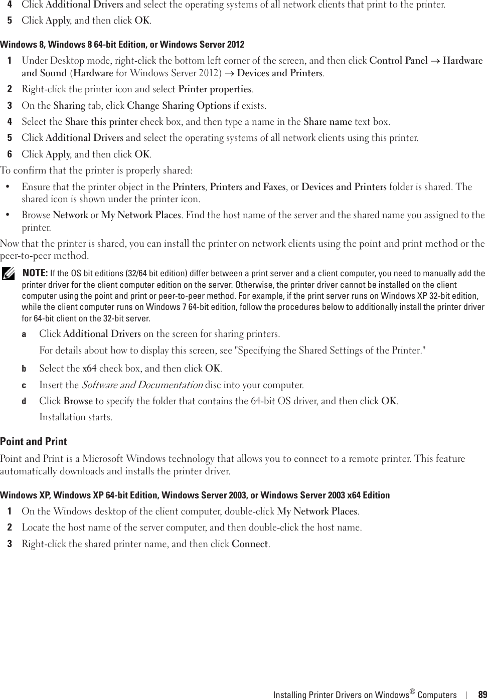 Installing Printer Drivers on Windows® Computers 894Click Additional Drivers and select the operating systems of all network clients that print to the printer.5Click Apply, and then click OK.Windows 8, Windows 8 64-bit Edition, or Windows Server 20121Under Desktop mode, right-click the bottom left corner of the screen, and then click Control Panel o Hardware and Sound (Hardware for Windows Server 2012) o Devices and Printers.2Right-click the printer icon and select Printer properties.3On the Sharing tab, click Change Sharing Options if exists.4Select the Share this printer check box, and then type a name in the Share name text box.5Click Additional Drivers and select the operating systems of all network clients using this printer.6Click Apply, and then click OK.To confirm that the printer is properly shared:• Ensure that the printer object in the Printers, Printers and Faxes, or Devices and Printers folder is shared. The shared icon is shown under the printer icon.• Browse Network or My Network Places. Find the host name of the server and the shared name you assigned to the printer.Now that the printer is shared, you can install the printer on network clients using the point and print method or the peer-to-peer method. NOTE: If the OS bit editions (32/64 bit edition) differ between a print server and a client computer, you need to manually add the printer driver for the client computer edition on the server. Otherwise, the printer driver cannot be installed on the client computer using the point and print or peer-to-peer method. For example, if the print server runs on Windows XP 32-bit edition, while the client computer runs on Windows 7 64-bit edition, follow the procedures below to additionally install the printer driver for 64-bit client on the 32-bit server.aClick Additional Drivers on the screen for sharing printers.For details about how to display this screen, see &quot;Specifying the Shared Settings of the Printer.&quot;bSelect the x64 check box, and then click OK.cInsert the Software and Documentation disc into your computer.dClick Browse to specify the folder that contains the 64-bit OS driver, and then click OK.Installation starts.Point and PrintPoint and Print is a Microsoft Windows technology that allows you to connect to a remote printer. This feature automatically downloads and installs the printer driver.Windows XP, Windows XP 64-bit Edition, Windows Server 2003, or Windows Server 2003 x64 Edition1On the Windows desktop of the client computer, double-click My Network Places.2Locate the host name of the server computer, and then double-click the host name.3Right-click the shared printer name, and then click Connect.