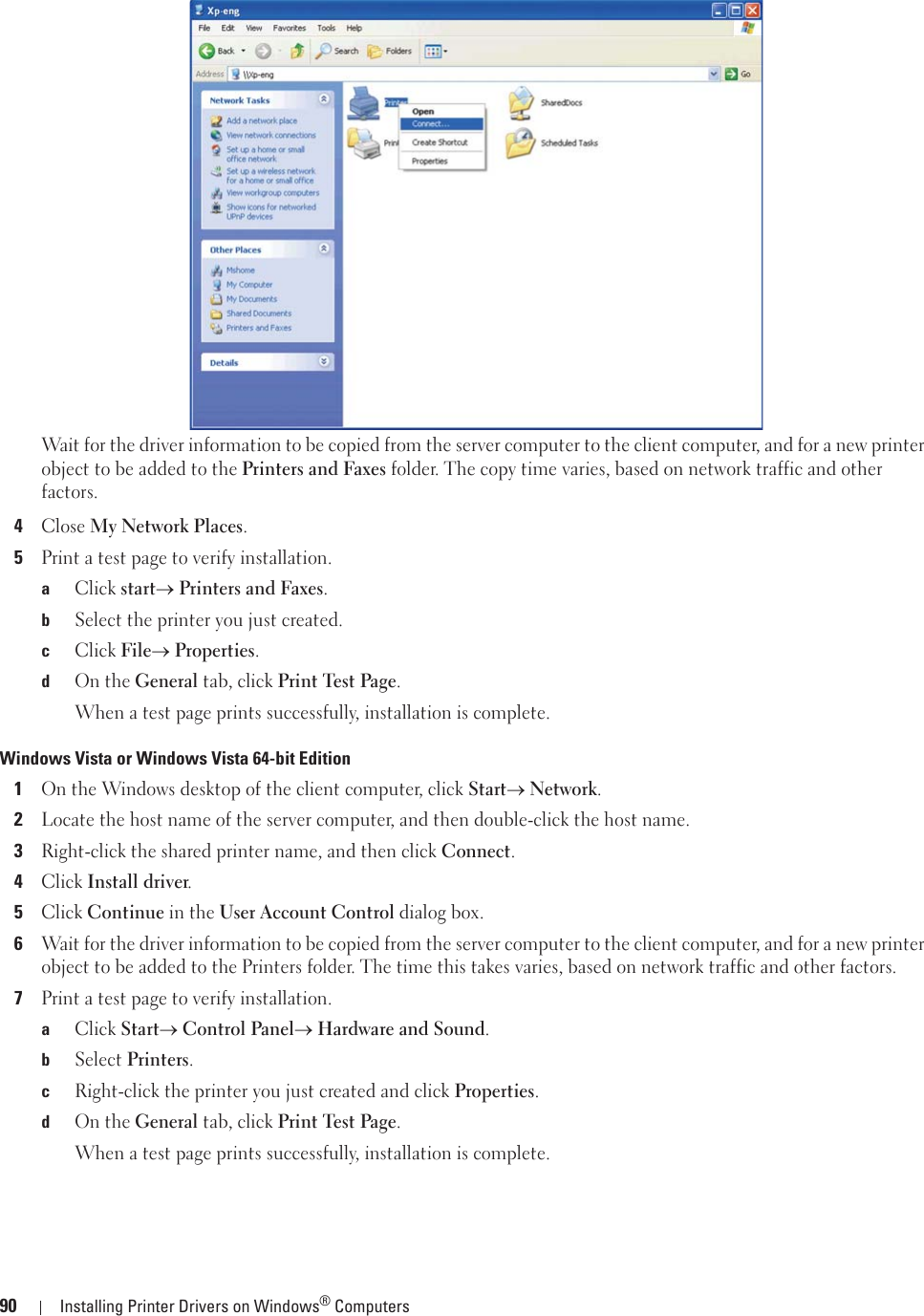 90 Installing Printer Drivers on Windows® ComputersWait for the driver information to be copied from the server computer to the client computer, and for a new printer object to be added to the Printers and Faxes folder. The copy time varies, based on network traffic and other factors.4Close My Network Places.5Print a test page to verify installation.aClick starto Printers and Faxes.bSelect the printer you just created.cClick Fileo Properties.dOn the General tab, click Print Test Page.When a test page prints successfully, installation is complete.Windows Vista or Windows Vista 64-bit Edition1On the Windows desktop of the client computer, click Starto Network.2Locate the host name of the server computer, and then double-click the host name.3Right-click the shared printer name, and then click Connect.4Click Install driver.5Click Continue in the User Account Control dialog box.6Wait for the driver information to be copied from the server computer to the client computer, and for a new printer object to be added to the Printers folder. The time this takes varies, based on network traffic and other factors.7Print a test page to verify installation.aClick Starto Control Panelo Hardware and Sound.bSelect Printers.cRight-click the printer you just created and click Properties.dOn the General tab, click Print Test Page.When a test page prints successfully, installation is complete.