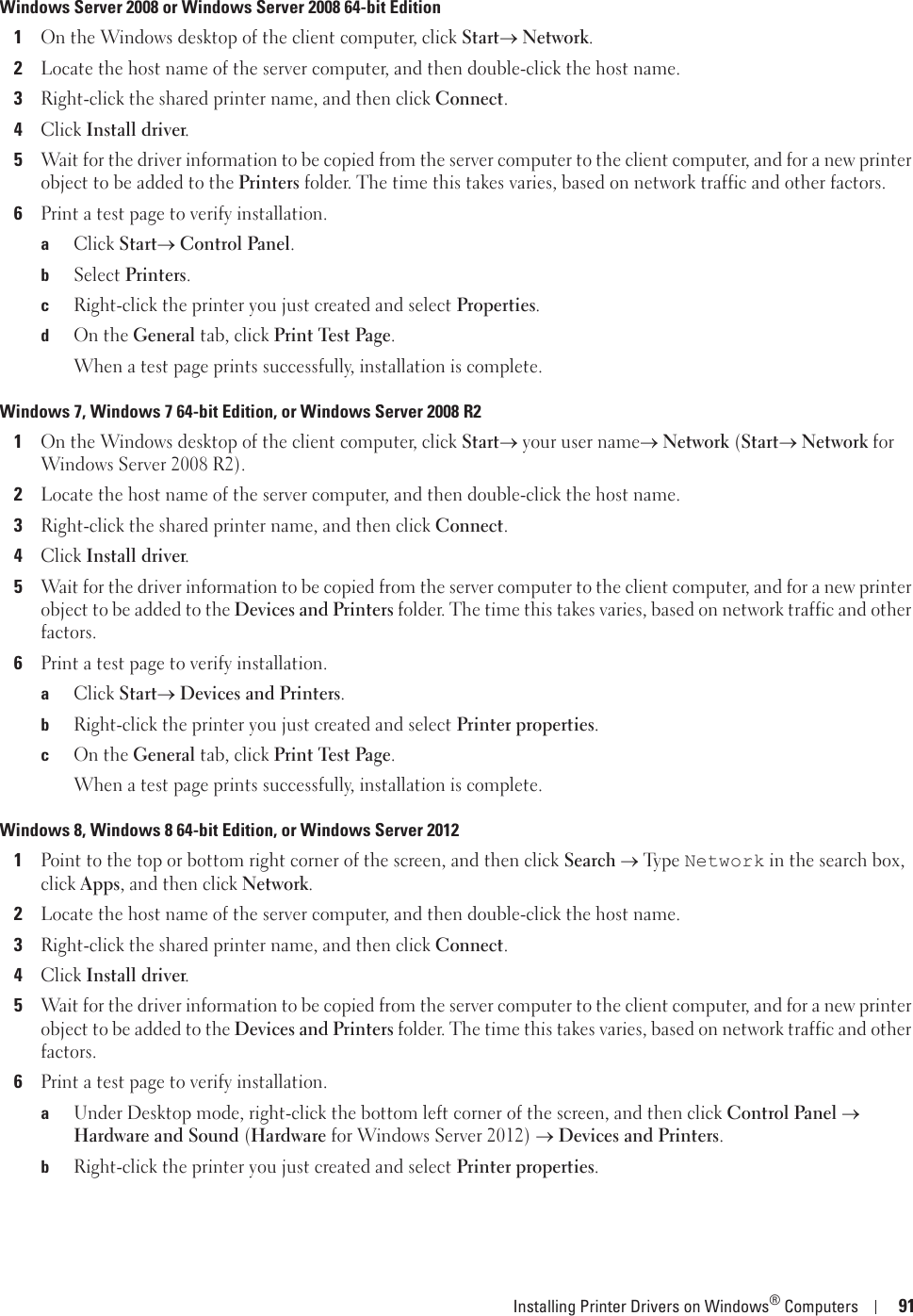 Installing Printer Drivers on Windows® Computers 91Windows Server 2008 or Windows Server 2008 64-bit Edition1On the Windows desktop of the client computer, click Starto Network.2Locate the host name of the server computer, and then double-click the host name.3Right-click the shared printer name, and then click Connect.4Click Install driver.5Wait for the driver information to be copied from the server computer to the client computer, and for a new printer object to be added to the Printers folder. The time this takes varies, based on network traffic and other factors.6Print a test page to verify installation.aClick Starto Control Panel.bSelect Printers.cRight-click the printer you just created and select Properties.dOn the General tab, click Print Test Page.When a test page prints successfully, installation is complete.Windows 7, Windows 7 64-bit Edition, or Windows Server 2008 R21On the Windows desktop of the client computer, click Starto your user nameo Network (Starto Network for Windows Server 2008 R2).2Locate the host name of the server computer, and then double-click the host name.3Right-click the shared printer name, and then click Connect.4Click Install driver.5Wait for the driver information to be copied from the server computer to the client computer, and for a new printer object to be added to the Devices and Printers folder. The time this takes varies, based on network traffic and other factors.6Print a test page to verify installation.aClick Starto Devices and Printers.bRight-click the printer you just created and select Printer properties.cOn the General tab, click Print Test Page.When a test page prints successfully, installation is complete.Windows 8, Windows 8 64-bit Edition, or Windows Server 20121Point to the top or bottom right corner of the screen, and then click Search o Ty p e  Network in the search box, click Apps, and then click Network.2Locate the host name of the server computer, and then double-click the host name.3Right-click the shared printer name, and then click Connect.4Click Install driver.5Wait for the driver information to be copied from the server computer to the client computer, and for a new printer object to be added to the Devices and Printers folder. The time this takes varies, based on network traffic and other factors.6Print a test page to verify installation.aUnder Desktop mode, right-click the bottom left corner of the screen, and then click Control Panel o Hardware and Sound (Hardware for Windows Server 2012) o Devices and Printers.bRight-click the printer you just created and select Printer properties.