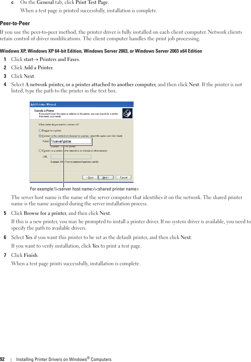 92 Installing Printer Drivers on Windows® ComputerscOn the General tab, click Print Test Page.When a test page is printed successfully, installation is complete.Peer-to-PeerIf you use the peer-to-peer method, the printer driver is fully installed on each client computer. Network clients retain control of driver modifications. The client computer handles the print job processing.Windows XP, Windows XP 64-bit Edition, Windows Server 2003, or Windows Server 2003 x64 Edition1Click starto Printers and Faxes.2Click Add a Printer.3Click Next.4Select A network printer, or a printer attached to another computer, and then click Next. If the printer is not listed, type the path to the printer in the text box.The server host name is the name of the server computer that identifies it on the network. The shared printer name is the name assigned during the server installation process.5Click Browse for a printer, and then click Next.If this is a new printer, you may be prompted to install a printer driver. If no system driver is available, you need to specify the path to available drivers.6Select Yes if you want this printer to be set as the default printer, and then click Next.If you want to verify installation, click Yes to print a test page.7Click Finish.When a test page prints successfully, installation is complete.For example:\\&lt;server host name&gt;\&lt;shared printer name&gt;