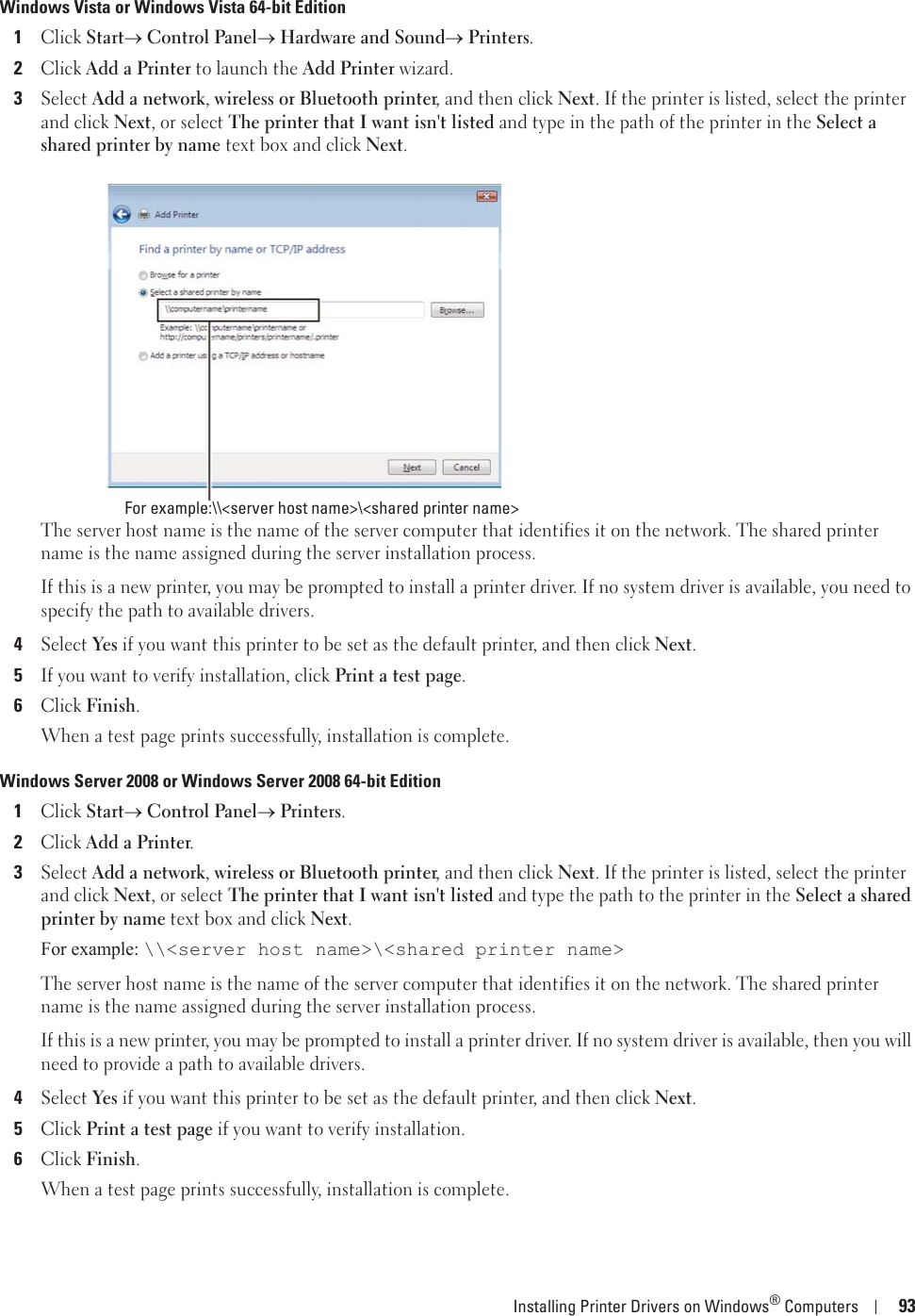 Installing Printer Drivers on Windows® Computers 93Windows Vista or Windows Vista 64-bit Edition1Click Starto Control Panelo Hardware and Soundo Printers.2Click Add a Printer to launch the Add Printer wizard.3Select Add a network, wireless or Bluetooth printer, and then click Next. If the printer is listed, select the printer and click Next, or select The printer that I want isn&apos;t listed and type in the path of the printer in the Select a shared printer by name text box and click Next.The server host name is the name of the server computer that identifies it on the network. The shared printer name is the name assigned during the server installation process.If this is a new printer, you may be prompted to install a printer driver. If no system driver is available, you need to specify the path to available drivers.4Select Yes if you want this printer to be set as the default printer, and then click Next.5If you want to verify installation, click Print a test page.6Click Finish.When a test page prints successfully, installation is complete.Windows Server 2008 or Windows Server 2008 64-bit Edition1Click Starto Control Panelo Printers.2Click Add a Printer.3Select Add a network, wireless or Bluetooth printer, and then click Next. If the printer is listed, select the printer and click Next, or select The printer that I want isn&apos;t listed and type the path to the printer in the Select a shared printer by name text box and click Next.For example: \\&lt;server host name&gt;\&lt;shared printer name&gt;The server host name is the name of the server computer that identifies it on the network. The shared printer name is the name assigned during the server installation process.If this is a new printer, you may be prompted to install a printer driver. If no system driver is available, then you will need to provide a path to available drivers.4Select Yes if you want this printer to be set as the default printer, and then click Next.5Click Print a test page if you want to verify installation.6Click Finish.When a test page prints successfully, installation is complete.For example:\\&lt;server host name&gt;\&lt;shared printer name&gt;