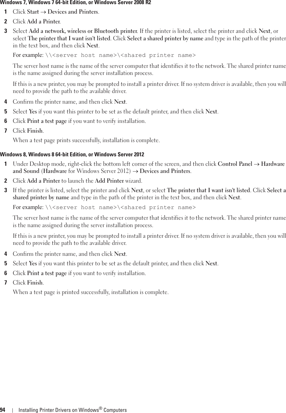 94 Installing Printer Drivers on Windows® ComputersWindows 7, Windows 7 64-bit Edition, or Windows Server 2008 R21Click Start o Devices and Printers.2Click Add a Printer.3Select Add a network, wireless or Bluetooth printer. If the printer is listed, select the printer and click Next, or select The printer that I want isn&apos;t listed. Click Select a shared printer by name and type in the path of the printer in the text box, and then click Next.For example: \\&lt;server host name&gt;\&lt;shared printer name&gt;The server host name is the name of the server computer that identifies it to the network. The shared printer name is the name assigned during the server installation process.If this is a new printer, you may be prompted to install a printer driver. If no system driver is available, then you will need to provide the path to the available driver.4Confirm the printer name, and then click Next.5Select Yes if you want this printer to be set as the default printer, and then click Next.6Click Print a test page if you want to verify installation.7Click Finish.When a test page prints successfully, installation is complete.Windows 8, Windows 8 64-bit Edition, or Windows Server 20121Under Desktop mode, right-click the bottom left corner of the screen, and then click Control Panel o Hardware and Sound (Hardware for Windows Server 2012) o Devices and Printers.2Click Add a Printer to launch the Add Printer wizard.3If the printer is listed, select the printer and click Next, or select The printer that I want isn&apos;t listed. Click Select a shared printer by name and type in the path of the printer in the text box, and then click Next.For example: \\&lt;server host name&gt;\&lt;shared printer name&gt;The server host name is the name of the server computer that identifies it to the network. The shared printer name is the name assigned during the server installation process.If this is a new printer, you may be prompted to install a printer driver. If no system driver is available, then you will need to provide the path to the available driver.4Confirm the printer name, and then click Next.5Select Yes if you want this printer to be set as the default printer, and then click Next.6Click Print a test page if you want to verify installation.7Click Finish.When a test page is printed successfully, installation is complete.