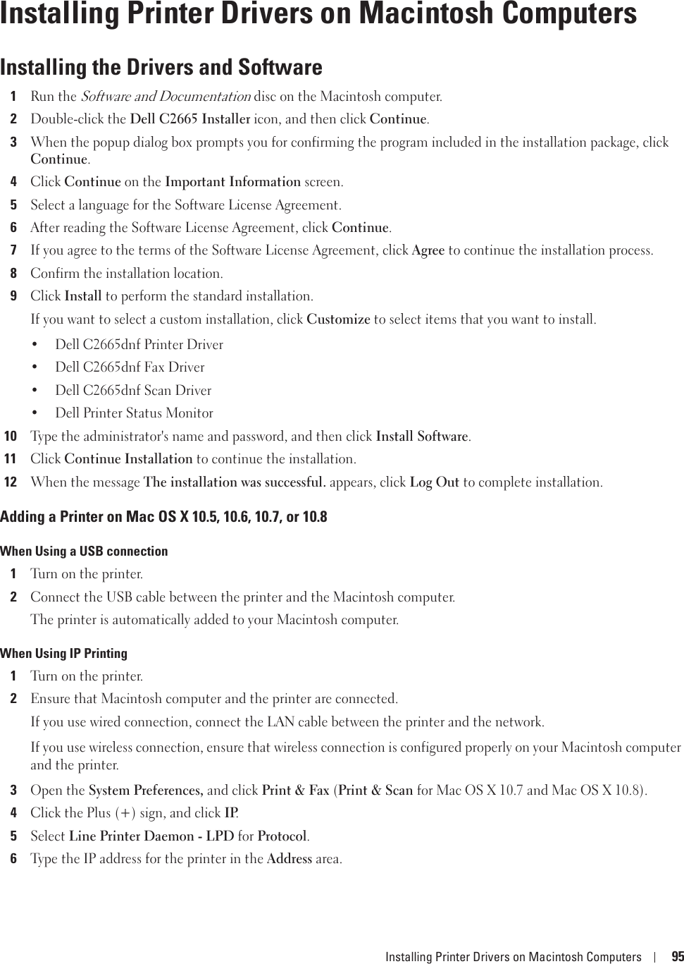 Installing Printer Drivers on Macintosh Computers 9511Installing Printer Drivers on Macintosh ComputersInstalling the Drivers and Software1Run the Software and Documentation disc on the Macintosh computer.2Double-click the Dell C2665 Installer icon, and then click Continue.3When the popup dialog box prompts you for confirming the program included in the installation package, click Continue.4Click Continue on the Important Information screen.5Select a language for the Software License Agreement.6After reading the Software License Agreement, click Continue.7If you agree to the terms of the Software License Agreement, click Agree to continue the installation process.8Confirm the installation location.9Click Install to perform the standard installation.If you want to select a custom installation, click Customize to select items that you want to install.• Dell C2665dnf Printer Driver• Dell C2665dnf Fax Driver• Dell C2665dnf Scan Driver• Dell Printer Status Monitor10Type the administrator&apos;s name and password, and then click Install Software.11Click Continue Installation to continue the installation.12When the message The installation was successful. appears, click Log Out to complete installation.Adding a Printer on Mac OS X 10.5, 10.6, 10.7, or 10.8When Using a USB connection1Turn on the printer.2Connect the USB cable between the printer and the Macintosh computer.The printer is automatically added to your Macintosh computer.When Using IP Printing1Turn on the printer.2Ensure that Macintosh computer and the printer are connected.If you use wired connection, connect the LAN cable between the printer and the network.If you use wireless connection, ensure that wireless connection is configured properly on your Macintosh computer and the printer.3Open the System Preferences, and click Print &amp; Fax (Print &amp; Scan for Mac OS X 10.7 and Mac OS X 10.8).4Click the Plus (+) sign, and click IP.5Select Line Printer Daemon - LPD for Protocol.6Type the IP address for the printer in the Address area.