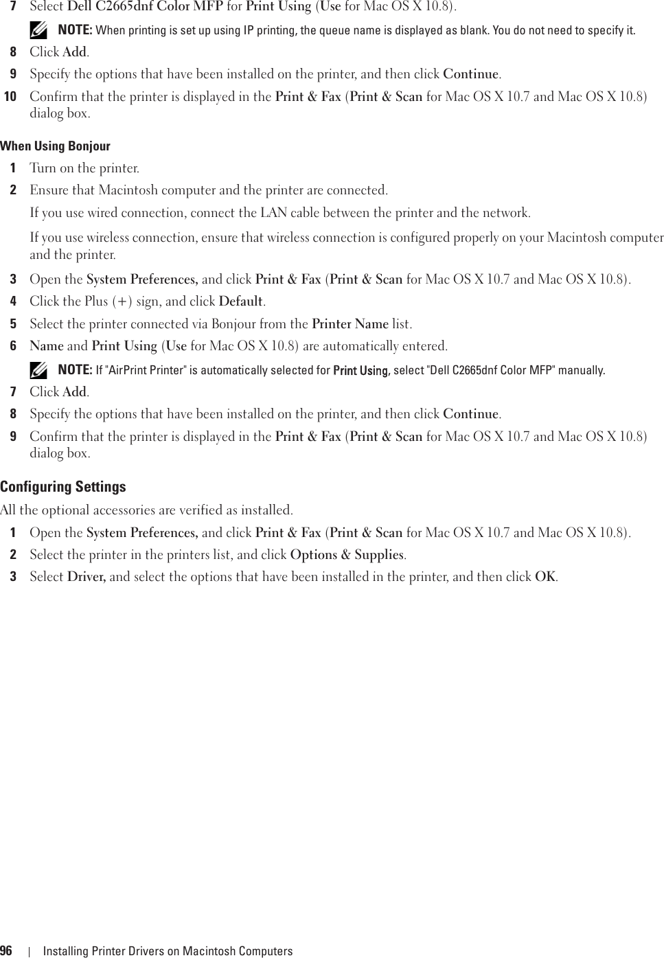 96 Installing Printer Drivers on Macintosh Computers7Select Dell C2665dnf Color MFP for Print Using (Use for Mac OS X 10.8). NOTE: When printing is set up using IP printing, the queue name is displayed as blank. You do not need to specify it.8Click Add.9Specify the options that have been installed on the printer, and then click Continue.10Confirm that the printer is displayed in the Print &amp; Fax (Print &amp; Scan for Mac OS X 10.7 and Mac OS X 10.8) dialog box.When Using Bonjour1Turn on the printer.2Ensure that Macintosh computer and the printer are connected.If you use wired connection, connect the LAN cable between the printer and the network.If you use wireless connection, ensure that wireless connection is configured properly on your Macintosh computer and the printer.3Open the System Preferences, and click Print &amp; Fax (Print &amp; Scan for Mac OS X 10.7 and Mac OS X 10.8).4Click the Plus (+) sign, and click Default.5Select the printer connected via Bonjour from the Printer Name list. 6Name and Print Using (Use for Mac OS X 10.8) are automatically entered. NOTE: If &quot;AirPrint Printer&quot; is automatically selected for PPrint Using, select &quot;Dell C2665dnf Color MFP&quot; manually.7Click Add.8Specify the options that have been installed on the printer, and then click Continue.9Confirm that the printer is displayed in the Print &amp; Fax (Print &amp; Scan for Mac OS X 10.7 and Mac OS X 10.8) dialog box.Configuring SettingsAll the optional accessories are verified as installed.1Open the System Preferences, and click Print &amp; Fax (Print &amp; Scan for Mac OS X 10.7 and Mac OS X 10.8).2Select the printer in the printers list, and click Options &amp; Supplies.3Select Driver, and select the options that have been installed in the printer, and then click OK.