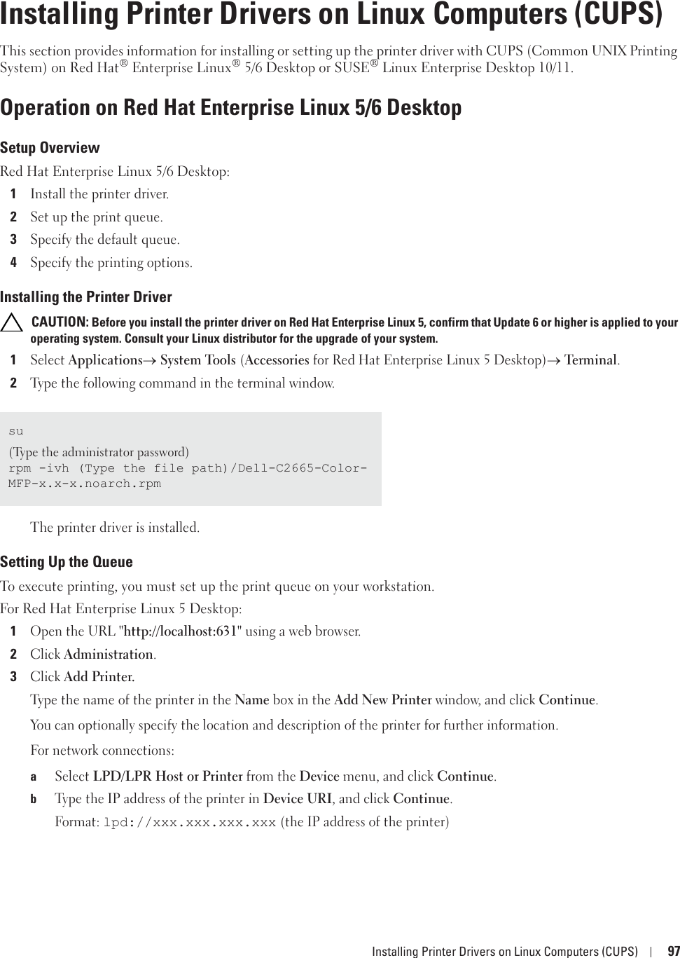 Installing Printer Drivers on Linux Computers (CUPS) 9712Installing Printer Drivers on Linux Computers (CUPS)This section provides information for installing or setting up the printer driver with CUPS (Common UNIX Printing System) on Red Hat®Enterprise Linux® 5/6 Desktop or SUSE® Linux Enterprise Desktop 10/11.Operation on Red Hat Enterprise Linux 5/6 DesktopSetup OverviewRed Hat Enterprise Linux 5/6 Desktop:1Install the printer driver.2Set up the print queue.3Specify the default queue.4Specify the printing options.Installing the Printer Driver CAUTION: Before you install the printer driver on Red Hat Enterprise Linux 5, confirm that Update 6 or higher is applied to your operating system. Consult your Linux distributor for the upgrade of your system.1Select Applicationso System Tools (Accessories for Red Hat Enterprise Linux 5 Desktop)o Terminal.2Type the following command in the terminal window.The printer driver is installed.Setting Up the QueueTo execute printing, you must set up the print queue on your workstation.For Red Hat Enterprise Linux 5 Desktop:1Open the URL &quot;http://localhost:631&quot; using a web browser.2Click Administration.3Click Add Printer.Type the name of the printer in the Name box in the Add New Printer window, and click Continue.You can optionally specify the location and description of the printer for further information.For network connections:aSelect LPD/LPR Host or Printer from the Device menu, and click Continue.bType the IP address of the printer in Device URI, and click Continue.Format: lpd://xxx.xxx.xxx.xxx (the IP address of the printer)su(Type the administrator password)rpm -ivh (Type the file path)/Dell-C2665-Color-MFP-x.x-x.noarch.rpm